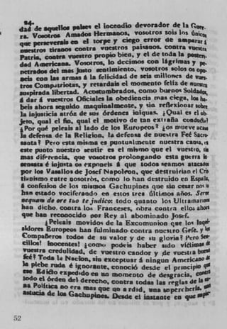 dad de sqoellos psises ci ioceado devorador de ii c,
 ra. VosoirOS Asnados Her Di*aOi, vosutros sou ins
 qmepeg .ttib en ci snipe y cego error de
 nuestroi drsoos contra vflestfOS pais$OOL contra
 Pains, contra yuestro proplo bites, y ci de mis Is
 dad Americans. Vo,oiros, to decimnos con lip lniai y .
 mtradoe del ass Jaw .e.tlmien to vo gotuos solos as Opo.
 jels coo is. arenas * is felicidad de sets mniLtoms de vu.
 Sm. CompatrIOtSs, y retsrdala ci vnotnento fell z de nueurs
 su.pin*d* libertad. Actwtumbradost como burnox SOLda4
 * der g vuesirog Oficiales 1* obedleocia mas ciega. k* ha.
 bela shots seguldo unaquinalmeote, y sia refiexiooar so
 Is injuseicia atróz de .0 órdencs loiquas jQual ci ci
 jeto, qual ci fa. qual ci molivo de tan ext iaña co*du&I
 1Por qué peleals ii lado de los Eurupcos 2 • os mueve acus
 Is defense de a Relig ion. Ii defeats de oucitra Fee Sacro.
 uota? Pero esta aliens ci puneu*kneute nuestra caosa,ti
 cite punto nuesuo senile es ci mhmo quc ci vuestro, ii
 aas difrrencia, que vo.ouos proiongendo esta gtns h
 sensate é iojuna os ezpnocis * que todos sea mot aiacs
 pot los VasslIos de Josef Napoleon, que . de'struinan ci Cri,
 tlaokmo colic oosotrbs, como lo han destruldo en España,
 I confesion de lox moisenos Gachupines que sin ccsar nbc 10
  ban estado vociferaodo en sitos ires iSfttanos añoi. Sert
    equam do .re to tejudko' todo quanto lox Ultiamariods
  ban dicho. contra 1cm Franceses, nbra contra eltos ahoi1
  joe ban reconocido per Rey al abominado Josef.
          tPckais unovidos de Is Excomunion que In' liqi'
  sldott. Europeos ban fulminado contra nuesuo Ge(è. y
  Cotnpafrros todos de so valor y etc au glovia? PerO SØ
  dUos! maccolts' icouxb podeis haber sido vktiniS
  vuesmns creduildad, de vuestro candor y Øe vtiesli*
   fré! lods 1* Nsckio, sin exceptuar * ningun Americi°
  Is plebe rods ê ignorante, conoció desde ci priociplO
     e 14 lao szpedsdo en on morneoto de desgracia. OMf
  lodo ci drdea del derecho, contra todes las regias de Is
  as Politics .0 era ass que qo $ rdad, ons wpercbei1 0
  salads dc Los Gscbupa	
                                Dcsdc ci laa&aase CS


52
 