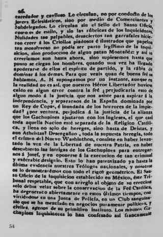 •,rdJor y ceirflow Lo clrcuIso, ,io poe condu& de lo
                    ico. alno por awdio de ConwrCiarites
   jures	
     ibdelrgadm to cirtulao un ci Scilo del Santo Ofij0
   roween de cidlo, y sin si rbricas de Ion Inq1'16doreL
   Nuhdades 1SW papable$, desacftrto' can garra(aks hic,.
   ion ctcer g los CrioUos piadoioi é ilustrados qtw papeloQ
   Ilan monsPrvoso on poda we parlO ltifPimo de Is lnqni.
  aicion, sino produccion de algua patan Montañéy asf io
  CreefialDos sun hails ahora. sino supiesemos huts que
  pun.o se ciegan los hombres. quando Un, vez ha lkaio
  apoderarse de ells et espfvstu de pseudo, V In ribia Je
 dominic g boa demai. Pars que veal' quan de buena fee
 babg.mos, A. H. supongamos por on instance, aunue e
 Is 'ealidad no ci ask. que nuestro Héroe Libcvtador huviee
 Csido en algun crior contra Is fed ,perjudkarla esto de
 aigun modo g Is justicia que fbi suite pars aspirar g IS
 independencia. y separarnos de In Espana dominada pot
 an Key de Cops', é inundada de los horrore, de la impie.
 dad ! jpor Ventura, peijudica A 1* juuticis de la aliaou
 que lox Gachupines ajustaron coo los Inglesea ci que can
 toda aquells ?Jacion esté separada de Is Religion Catdti-
 Cs, y liens no splo de herege*, sino hasta de Deistas, y
 sun Atheistas ! Df'scngañao , toda Is supuets heregfa, todo
 ci cifmtn d. I Nuevo Washiothon, consifle en haber Ievati
 tado Is voz de 1* Libenad de nuetra Paula, en haber
 descub lee to lam fotriKas de los Gachuplots pars entreglt
 ios g Josef, y en oponcriel Is execuclon de tan criminal
 y eècrable desirio. Esto 10 han patetnizado ya ha%ta IS
 óhims evsdcncia nuestros l'eólogns nacionales, y nnjotrol
 of lo demostrs,êmo, con todo ci rigot geométrico. El % D-
 1 0 OfIcin de Is Uoquiskion estahlecjdo en Mexico, é,t t Tn
 bosusi reupnablç que con anregbo al objvo de in e remitO
   oIo debsa velar sobre I. cooaervscion de La Fed CaiM",
 ha degeoeraco abirrtamnte en estos lI j mo. tiempos. COd
    iniCodos, Co Ung Junta de Pnllcfj en un Club *anguifh
 sin qoc se ha meIcldt) en negocioi puramenu polftici'ii?
 tivili, aenos de so p'iinitivo instisuto. Los miMfl°'
 Cb*pinis Inquhlaos lo MU con(cudo ask (saoCam

54
 