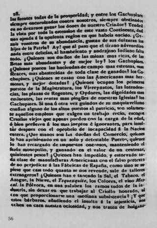 ws todem 40 is p	   cilIa	    e'tre ins Cmachupiaft
                       COsU otroi, siempre oing
                gssar Los dose' dc nneroCn*Ior! Tei
an 00 de*afS* la, emoden de cmc vastoCootineete, dad
u vim por two                    Cs qe habeis sacido.
US* .j.da g 1. "Oleo"reuse giaa de sus duiziiras n
wigvosatlS d.c .bo.da0C*,
       de Ia Pains! A! qse *1 paw que ci ucaso
sods colic dcl*1*i, *1 ba.bfiCDtO v aodra)io Indiana ri,1
                  we dOS de Las msoas a=s rica,, de
Isas mos.d.'y do nwjw icyt Los Gachnpimi.
                  Lu bscic.da$-de cpo as edeasas. is
$'Was abastec1da1 de soda claw de Itanadoil [as Ca.
chspiecs. • Quicoes w cuss coo las Americasas Mas hef
  osas,y aejo' dotadas? Qu1eoes ' ocupso Ins pnimet..
psestos de I n Magiutr*tura, los Virreyeatos, las loteodea
aas, las plazu de Regeotes, y Oydorcs, Las dinidades m
einicote as reotas mat p4ogfrs de nuesiras licsias! los
Gscbup.nes. Si usa 6 nina vcz &usados de ui maquiavelao
CI*$aD a1uno dc Los skos poestos at pauicio, s'n solamee*
ow aqisellos eLopIeos quc e1teo us irabijo redo, eogt*
Cnollos .wjo que op"a q puedeo con Is cargo de Is edad,
6bies prefiewe A los at i.epsos e igoorantes, pars ioisI
1*, despees coo ci oprobrio de iocapacWad £ Is PIacios
cetera. lQue maoos wm Li daeöas del Cnioerclo, quitoø
lo has aprisinqado es us soloy detestable Puente, qkos
La has recarado de apeesoa ooereso,, maoteui,odo ci
fma6z uwwpolio. y Menando es ci valor de an ceate.M,
quioieews pesos? iQuieoes has impedido. , esiOcvaJo 10
4* cta.e de maauiaLisras Anienicsas can ci (iso pretest's
de so ptrtdicar * Las F*b,icas de Espafia. coiso $100
piese que cam indo quanto w nm reveade, sale de taIlev
ez1raoru.! *Quie.es has e tanado in Sal, ci Tabaco d
Azogue, Ja Nirve, ci Teqsiexqaiite, los Coloirs, ci vioO
cat. l a P61woea, es sos palabra los ram todos de Is t
dws it. $10 dcIZr cm que tnabaijar at CriM10 hoorado. 01
ia que proporciosiaruc un a med iaaa               jt 'j qO
 iMos binbaros, a6adkdo ci iesulto I Is uijusticia,
         Cs Com SAitMiai ocsossdad, y sios tr&tm de hoi'

56
 