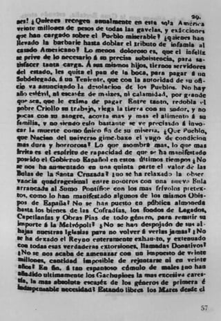 29.
     e	         tgee     •ansi.enee en esti ,.la A
wriate inelloacs de peso, de todas las gavelax, y exAcciones
Ve hen C$rrSdO sobie ci PUtbIO 'IIffsbk! 1 qneoes ban
 levado la batbarie ha*a dobat ci iribso dc wfamia at
5aado Aumicamol Lo inenos doloroso es que ci inrcItL
at pnve êc lo mecesado a m predsm subsissencia, pari is-
ih(.cer toots cara A sea mismos hijos lieroos .ervidorci
dcl estado. Its quita ci pan de la boca, psia pasr a in
Sabdcleiado. * US Teskoir, que cos is atfloridad dc su ofl-
cio 	 anuaciasdo la desolacioo dc Io Puebin.. No ha,
sfr, e9#*, as esca& 4, mizei, ot calami4$, por g.nIe
qtvp .wo. qee Ic cxliiis de pager Entre linen, rrdobla el
pobre Crloflo se trabsp, vielts Is ti.rra con su sudor, y no
poeai con an saare, acofla mas y mas ci *hm e ntn * in
f.nulia, p so iWado edo bastatste se y e petcisido *in.o-
ear I. muerte como , 6nico On de su miier'a. 1 Que Pueblo,
que Naciso del soivcrso gime.baxo ci vugo dc condicins
ma. dura , horroross ! [0 que asombra .cas, In que was
                         .
frrks ci ci esp(ritu de rapacidad dc que s' ha manifstsdo
poirido ci Gobirrno Espanol en escos i'cituos tiempni j No
   nos ha awsrutado en una quinta perle ci valor d.r las
Bolas dc Ii Santa Cruzada I I ao se ha relaxad, Is obser
vansi quadr.gc.knei erivre nootto COO 011* l)tItV' LnIa
arrancals ii Sumo ntIfir con Los ma. (rfvolos pretex-
toi, como lo has maoifcsudo aiguno.    4,  los aiimo. Obis-
p0, de EspalL.? No se hait pucno to pdbiics aiinnaeds
b**t& los blt,ocs de las Cofrad(as. Los foodos die L.adoç
Cspeii.nfas y Obra. Pias de LOJOr géneror, pers reulr to
 'pOfle* Is Metvópoli? No se ban despnjado dc sui at-
       nucisras Iglesias psis so volvr I vrrhss jsmss I I No
ir ha dexado el Key no cntera1nen e*luuro,y exeenuado
Cos codas esas verdaderas extordooes, Iliinsd*s Dooaeivos
  No se nos scabs dc aawnaw con no impoesto dc PrIntS
           catitidad I.pcisiblt de rejoetarse .1 en Veiflie
 Most Es Go. * tan cipansoso cóinuio de wades too has
a Jldo uleimamcncc los Gachupines is sias exCc9v4 Carts-
"so IS    m*I
            absolute c,caés de too géaeros de primefa é
  4lSW,sb$g .sccsidad Estasdo Libies Los Mires dcac

                                                             57
 