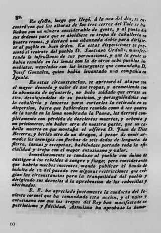 Eu efeE., la,. quo 11e0. A Ia ii" del dia, S., ,,
 sioutrJ 'c qac /as altsaal do to: Ores cerros del Tuic :e
 Slabas to. ii ,w'ero coasiderable do gente,y at
 suo bleucs pars fue 50 aividkse Si tropa de caballer ga 'q
 Ia,atr. iris.:. J desisci ass akansada doF'/e psia dir1j,.
                                         di p..ciehne: Se pre.
 St a' p.fbl# es hues wden. Es Was
 aei'td el seismic del pueblo 0. San: sao Qrduñ i. mapasfes.
 taudv ii iafrutio:o do sass perivaSiONes..Y quO in Retire ,
 babia rew,ido ci ja i lo..as cm la do osror ocho pueblo: g.
 ..ediat,u, macladot con los ia:asrgeaUes quo coma ndahg D.
 Josef Gouzalea, quitn hahi a lovantado u'4 Compafila e
 Iguala.
        Ru e:tar drcua#andas, u apirensrd ci ata quo cc.
ci *WO? denuedo ,y valor de sass :ropas, y acometiend, ccn
is a&anr.adm do iafan:erb, so has ho soidado quo errase ui
firo. Iota/of andoloc de ii poicioas,y per:eguiéndolo.r cn
is caballeria y lasceros para cortartes la resirada en s
düpersiou, baits quo babsendou resinid. coma A 'a: quatr.
do 15 bide en Is loma aio.brada Ia Pea.'a, kr derrotØ cow
pletomeose ccn pIrdida do d:ciesto.c macrto:,y ocbeuuay
on prisic.eros, sia labor osra do aaestra pails, quo am C4
balls muerto en quo sts4 ia ci .Ifé,ex 0. Juan do Di.,
Ricerra,, berido otro do an dragoii, 4 pesar Is veil' ar•
a'adc: log esemigo: cc. flechas do sd: dedos do lensueta do
fleir., I"ZaSY escopeta:,. babiendose portado toS. 14 oft.
cialidady tic/ia cox ci m.or entunasmo,y valor.
        ltumedsat arsenic so c..4uxo al pueblo cc. 4,,ia. Is
t.stlgar A Jos rehelde, A sa.gre v fuer per* considerands
quo babria macho: inoces, maido publkar èl ba,,do 15
lidulto do 12 del pasade tm algimas restriccioase: quo ed'
gaas /as Circunstancia, par. la tranqatlidad del piebli..?
dirigiei,d, ss deavelo, Ala apreheasia g dc a,: CSt4VCIIISJi
sbsgâ,ado,.
         S. R. ha apreclad, Justaiuraente Ia coaducta del le•
•lcit. c.vc quo ha coma idado esta accks,y ci valor.?
            .el
   t.St15O SON quo Ins tropas do! Roy ha. suassifes:ado '
t.triosii.• j fldelidgsj. 41,61aijAwo Abd aproba4" Id lame'

M
et
 