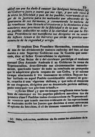 Wed       On q!sr ba lain J conocer Las &enlgi,as rnt.Ci.u;)
dcl Gobier n o justoy rave que no: rige. y que solo fieffe 4
j, vista Ia felicidady pax dc los pueblos, re,e y vi,,do el ri.
gor dc 14 jwrticia para los raai,ados 4rw aba.snndo de ha
jgnorancia dc sus bermanos,y con movsendo 1. *a11a dc
   g revcIso:os ban 1/evade ci Sra::orn.y in desolacien a ins
      jp 'es was preciosas de la fldelidiod v de in pa:. Si es
t.s  pueblo: seducidos no ceden I in ciaridad con que la Di.
  iaa Providencia no: *aniflesta jus designios en so se.,si-
il, infiuxo tentan a los borrore: que :eráiu in precisa s pa-
suwwia dc Ja ceguedady arrojo.
        El caphan Don Vg aochco Henrnndez, comandante
de ma de las divisiones de nuestro eêrcito del Sot, .1 dat
c*ienta a cite Superior Gobierno coo 1* Gazeta pie note-
cede, dice a) Señor Generalisimo lo siguiente.
         Coo kcba de 2 del corriente particips ci tenleote
eorooel Don Antonio Andrade g en Gobierno I. toms do
Tepecuacuilco1 describindo ens cicuns*sociae meouda-
meote, quericado bacer de todo su resultado no propedo
que It adqinriese gloria re.peto de 'us Gele., y at mismo
tiernpo slucioando A ins inseosatos on critics. Supuoe ha-
bet hat lado en squel Pueblo considerable rnnero de gcn
te, reweha * sin., vigorosa defensa, v que solo ci dennedo
de an dragones, dirigidos pot in decantida peiicia ailitar,
pudo conscguir ton glovioeo triunfo."
         Gran Dios! i y que no Icagan vevgfieoz* essos born-
bree de estampar en Los papcici pblicns menliras tan de
prinera clase I Pueblos sodos circunvecifl°S do Tepecuacuil
CO vosotros que scads asertos evidrotes de las opraciooes
de Andrade: se:éis los Jueces que decidla ii estas meirzcan
ti epueio de hewicaa, 6 ci do gjg * VOIOUOS dares. g



                                                          do Is
  ($) Otho, c).&tadaa, mbAkim ala In ajatW I" 6461"10M




                                                                  61
 