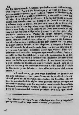 d?oi habhantes de America. q'e habiéndole ret irado nuft
 g
  ras tropas at Ptieb o de Teloloapa y al Real de Ta
justas consideraC10flC. qual lairon raterO valléndose de )
ocasion cr116 I un pueblo iodeEoso, y CO(Ue116 exce
u1uy'n I Is Religion y ofenden I Is htjtnai'idad: Veo(r
 di,C.,, que visteis entrar ii Teivplo de Dios £ csto*
y robar'e coda su plats, sin que escapi.sea de su
codicia silos Vasos Sagrados:vosou p esdir6 i s. que Vi%1tfscn.
ducir I una Imgen de a Madre de Oicm atrsvessda
carga, (tal vez por vilipendio:) vosofto diiéui. qtit vii,
cnnducir prisionerO at Pastor de equel rebalSo, dexancr
aquella Feligresfa sin Los atI%lJIo* preSisos de religlea y
aquel Templo qua1 ci destruido de Jerusalem sin Sacejo.
$es ni holocauvo: vootros duels qt* visteis en las calt,s
 de squel infrltz Pueblo * Las virtenes y mngerts bonestat
art vftimas de la dsenfrensda lascivia de Ins 52felites del
irreligioso Andrade vosotro. tivéi* que vistek 1kvr pot
 prisioneras I codas las mugeres quc eonsidera ban it ules at
set rallo de San Gabriel, (h y que tok, escaparoo de so tor
peza las que tu edad 6 deformidad hicieron dcsprtclubles
 vosotros di,éis, que visteli sacrifIcar I anclenos impedidos,
y aun criaturas inoceotes comvsnieodo sqpel pals en ua
 pus de horror y de muerte vosotros duCts que ci Timplo
 de Hui'uco, y au Munistro ban sido txatados del mast
modo.'.
         '.Amerucanos, i y que fibs howb r ea .e qtuierafl te-
 net por religiosos y por prottãoies ck to envilecida hums
 nidad pero no ci euraño, pura todos lea filosMoa liberti
   ot de nu.stro infelfz simlo, his qucrido doiar sicflWre
 rvécrab l es ev.crsos coo los sagrados nombves de bumanidad,
 Jib.y tad, naturalera, razon, y otros de ins que haD UadO
 pica ci traatoroo del muodo polkico. No bay que .IUCI
 - - --I-- -       -


     ()    Ff,j,	              Tev',w, el Pr4c4'ipii8 mar ferds sa1ga"•
     i b.3 eaiu efsehwa
                          c..j. cd4Is C.Ia p.r .e1I..a.



62
 