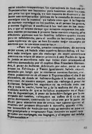 aerse 3mados e nmparrita. las Operaciones de Andrade S.3
 Tepecnauilco son bastaistew para hacernos abrir los 'jos
 por poca luz que 1engais yi soic capaces de discernir y de
  icer UNS compQl-acion juicioa de 1* condua de 011Cc? 105
 enemigos coo la nuestra: ya hibels vitin que g Is llcgada
 dc nuetro enevniKoq en Irn puebJot se di persan las gent.,
y corren fugitivas I aoxfliarse a las qnal, zas de los mon-
ies.
MOS.y qu ii mismo tiempn que nosotrox ocupsmon Jos mil-
       correa presurosas * pnee baxo nuectro impro, ofr
cIé1ono gusfosa aim la ramilia3 infelict'i q'ianto t?eners
pavd so aubsstencia, para ci aiixlho de las tropie, piutba
mcla rquwoca de quc se hi', for nado mlPjur coucepto de
losotros que de nntstro, cootrar'os."
         "Pero en prueba, amados compatriotai, de nu°,tr*
ibjor causa, yl habCjs visto nu.s4rns tlices éxfto, v g ha-
ben sido testigos que sin embargo de teocr snteneiont5
iwetros eamign, dr atacs.r primero g este Pueblo de gus.
ii jlin*s se atrevieroo solo crjn haber vistn acampado ci
esé'ciw comsodalo pot el capftan Doo Francisco Hernan-
dez, I pt-4r de haliarsm dbsIOadn por esiar Dane de sus
$rOpu Ca TelolGapi y Tascot iflalTeore hh.is expri
mensado que Luegn que se reuni.roo nue*tras Iuerzas, e'r
rimon prIsaJ:osos en so akance I repcuacuiJco el dia 8 de
diciembre de doode se hobisartfugado I Is media noche
temiosos de nueso aJa rju.; i*ro sin embargo I pesar de
    li*tps faugados los seguimi en su retirada todo e.e
dia y tods Li nache, hats )a 4 de is ,nañins del dia 9 y
kbicodo ooticia de que se hallaban acampado' en ci Ran-
cho de AqustaIapa, I peast de iodecible fat i gas por Jo e*
Carpsdo del CSttJiOO, coloci.n,oi an csfloo de g 12 ea ua
Panto 4omizzujte, caajinaodo los otros ties per Is pane de
lbdxn Para atacarlog mis de cerca; nas ap.nas oyecoo ci
"(shod,) del pria,ero dispar.do I metralla. quando ri H
Me invenc j ble de %ndraJe con todo si ezércko .e puo en
120 4 precipiada y vergoazo%a figa, dexando en aqIJel earn
  otOdOO 'us equipages, su bacs,y ci uqucu del $)frJLL
tPeIgC,IajICO..


                                                          63
 