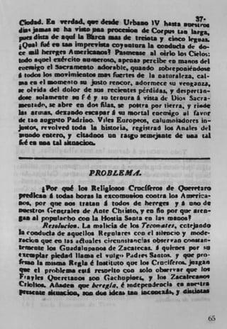 cdad. La vcrdad q.c drade Urba.o iv basis OUMroe
               be
dim' jeswo se     via* a.a ptoceiio. de Corpus tam larga,
pm dkta de aquf IsMuca nias de tre..ta y cinco kiva&
j Qwal fiá en lam impftvIt. coy .olura is aoducia de do-
cc all herres Amc,iws 2 Pasmesse al oirlo lo; Cielos:
 odo aqoel ezército .waeroo, apensa percibe to manos del
et,e&o ci Sacramento adorable, quando sobieponiiodose
* godas Ins movimsealos mas firtes dc Is oaturaleza, cal-
me earl aomenio SO justo rencor, adormece su venanza,
se olvida del dolor dc .- TtckUtes pérdidas. y desp.rI3n.
   -: ala.reate so I é y so leisure I vista de Dion Sacra-
  rnidr, se abre to dos filas, a posts per tierra, y rlisdt
isa aruial dezaodo escaper I su mortal coemigo at favor
de tam augpizo Padrioo. Viles Europios, calumniadores in-
jowcs, revolved gods Ia biatoiia, regitrad los An&les del
piuodo eoeero,,y cisadoos us raigu scmejsatc do usa tat
 cé en s tat sisnai



                      PROBL EMIl.

       jPor qué los Religlosos Croclfero. de Quevrtaro
predlcas I todas bores Is e*coinu.ioo contra los Amwrica'
moo, pot qoc oos tratao I todos do herees y * ono di
beestrox Groale, do Ante Chi Ito, y to An pot qtw area-
gas .1 populirho too Is Hostia Santa to las minos!
         Re.la.cioa. La msl,cia do kis Tecomase:, cctejando
Is Ooduda do aquellos kegotarei con ii silrncio y mode-
Facia.
       que en las a4fluales circunstancai Ot)ser van constan•
temeove los Goadalup.00s de Zacatecas. I qukocs pot sn
(leaplar piedad )Iaaia ci vulgo Padres Santot y qur pro-
feiao Is mssaa Regis é Instituto quo los Cradfevm pizgao
VIC ci problems t*al rrswlto coo 1010 Of If que Joe
Pr a7ks QueroLanos son Gachopiae Ins Zacatecaoo'
C'Ioho.. Añadea que be?egIa, it tndCpCOJt'OCI$ om aoe'Ir$
prssesi	             we	               sacooeab1 jr 4MIIAtSI


                                                            65
 