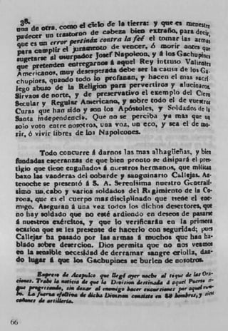 A
 nna de ofta co ci clelo Je is terra.. y qu .smenestet
                              c.bcza bkO iitrafio, para
 padecer un traWCO° decontra ia fee' ci toLnar tas arm
  que es uz' o-rQl' pertifliX
  pre cütip)it ci jurauttDW de vencer, iS acrir
                 surpadot Josef Napoleon" yá 1osGschu1
 sugetarse &I j
 que prefeiideO eatrtgaloo' i equal Rey inituso. VILU
  A merkao, my desesperAKIA debe wt La causa de los (.
 chupioes, quaodo todo to pofan$lJ.? hacen el mas
 Jego abuso de is Religion para pervertiros y alucinaL
 Sirvaos de norte, y de pteierV$tWO ci eempto del
 Secular y Regular An.encaflo,7 sabre codo el de quexru
 Culas que han sido y . 00 los Ap6Wlei, y S'ldados de 11
 Santa independeiiCi. Que no se perciba ye ma.i que u
 soio voto eutre uosotroN una VOL Un eco, y sea ci de mo
 rir, 6 vivir lAb res de 1o3 Napoleooes.

         Todo coacurre A damns lax rnas alhagfleias, y bin
 lbodadas e.peranzas de pie bien pronto w disipart ci pres.
 tiio pie tiene ecgaüado. I rniestroi hectnano, que mtt&ua
 baxo Jag vandera del oobarde y suiguinarIo Caltejas Aa-
 tenoche se preseotb I S. A. Sirrenisima nu tistro Gcoeratl•
 slao us. cabo y varios toldados del Rt &miento de Is Co-
 rona, que es el cuerpe mat disciplinado que neóe el eac
 m.go. Aseguran g una wez todos los dichos de gettores que
 no hay soldado que no eé ardiendo en deseos de panne
 I nucitrOs e,iércttos, y pie lo verificarlu en a primes
 scasion pie se les preseote de Isacerlo con seguridad pue$
 Calkju ba pasado por Is. arms. I muchos que ban ha-
 bit" sabre de.ercioa. Dios permits quc no        001 VC$CDOl
 en La sensible occesiiad de derramar saagre criolla, dan
 do lug.: I que We Gacbupioes se burleti de nosotros.

 ___ Eaprev. Li 4c.ps1c. qve 1kg dyer .,.cbi d ótt 4€ 141 Ora
 cs.uas. Tr.k 14 a.ticij Li q.e I. D..inoa ie,thijS. 4 aq
 .Ie p.gvad., sin d.w aS iaa*,ge i.c.r eacarsó.uue: per
   . L. f.icrt. ./.&i,. 4€ dkjw Diamm cr,si#a enU
 cJILp.,c:   4, anserta.


zz
 