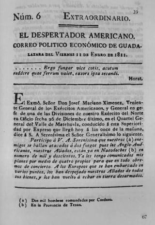 Nüm. 6	                  EXTR AORDIN AR 0.


  EL DESPERTADOR AMERICANO.
CORREO POLITICO ECONOMICO DE GUADA.
        LLXAA DEL VIu.Nu 11 D3 ENLo DR 1811.


                Ergo funar vice cotis, acutu,
reddcre qune ferrum valet, extort ipsa secandi.
                                                      Horat.



E	                                     ..
     1rxmo. enor Don Jo'ef Mariano Xsmenez, Tenien-
te General de lo ,. Exéccitos AmericaDo, y General en ge
fe de una de las Divisiones de nuestro Exército del Norte
Co ()ficio fec ha 26 de Diciembie áltimo, en el Quartel Ge-
neral del Valle de Matehu q l, conducido g esta Superiori
dad pot Expreso que llegó hoy a las once de la, maii*na,
dice g S. A Serenfsjma el Señor Generaihimo lo siguiente.
         Participo a V. 4. SercnIsinia qtie nuestros (a) ene-
 nigOs ic hal/an atacados d dos fue2os pues 1.: Anglo 4ui
racanos, nuestres AUados, etdnya en Natodoches (b) es
,zumero de ruily doscientos. ?'a les teno comunicados mis
planes por medio de quatr 0 propios paro que en todo obre
'no: de concierto. ,1 los Euro peos que it ban embarcado en
Var ios puntos, los ban despojado nuesiros Aliados de todo:
 lu: bienes, y 1&j ban vue/to a ebar en Sierra desarmados.
                                                    -

  (a)    Dos mil homhi-es cowandadoi pot Cordcto.
  (b   Ru La Piuvincia de Texas.



                                                            67
 