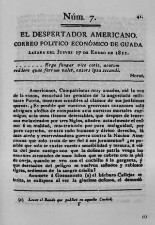 4'.
                       Num -       7.	

      EL DESPERTADOR AMERICANO.
CORREO POLITICO ECONOMICO DE GUADA.
       £$ZA A DEL JUEVIS 17 Dl EN%PO Dl

 • .. . . .     rgofivitar vice cotis, acutun, 	       -
reddere quae ferrum valet, e%sor.c ipsa secand,,
                                                      Horat.
-I-

        Americanoi, Compatriotas muy ainados, oid Ia voz
de la raon, escuchad los gemidos de Ia angustiada mill.
Sante Patria, moitraos seasibles al clamor de sus justfsimas
quexs. i E' posible que vuestros generosos corazones soló
abriguitn afetos Ie compasion acia nuesiros mortales eo-
  4gos ada unos tiranos detesiabes que 'despues de tener'
nos esciavizados poe tees Siglos, añaden actisalmeute ci col-
no A au maidad, masteuItodo pot pura rualaguidad, por
puro capricho. centra todo humano y divino derecho, l
mas atró.z y exterminadora guerra contra la Nacion Amer
ricaoa que solo (rats de icr fiel g sus jursmeoeos! jes po..
sible que solo so excite vuestrs sensibilidad y teroura, a v.
Is del justo casligo con que is dotiente patrla veega los
enotmes asentados de unos lobos quc w cubren am a plel
de oveja,, quando se yen con ci cucbillo I Is garganu,
que deiviados del peliiro se vuelven saludos .y rabiomob
(igres sediestos de La sangrc criollal
        Acomete I Goaoaxoato (a) ci blrbaro aIIejsa at
Iuita, se exspera al Vet is gloriosa de(cnaa, ci dee


  (a) Li.. .1 Jd. qw sih&d m apdl. CJ.i4
 