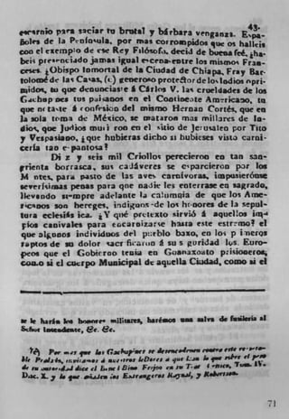 saciar tu brutal y birbara venganz3.
bolts de la Pnfo'ula pot mas corroampidoz que Os haiku
coo ci exempo de rsc Rey Fil6ol,u drcij de buena fe& Iha.
bei i pres.ncido jamas igual eCenactre los mismoi Fri.-
ceses- 1Obispo lomortal de I s Ciudad de Chiapa Fray Rat-
tolomé de Iai Caa (t) generono proteor de loslodios nprj.
pidoç to que deouncias!e I Chins V. la-t cruehaada de los
C4cbpocs tus piiaooi en el Cootiocate Arnrkao, in
que ru Ionfrioo del mtsrix Heroan Cones. que en
Ia sola tr'mi de Mético se matnoe rnas mills the In-
dio' que jurlios muil roe en ci 'itlo de Jeuateo por Tito
y Vespasiaoo, ique hubicras dirbo sz bubieses vista carol-
cerfa tan e-panIosa
        Di z y stis mil Criolloi perecieron en tan san-
 nenta borraica, sus caiveres se ciparcieron Nt los
M ntes. para paso de las a y es cartilvoras. hnpusierónse
sever Iuiaas penas para qne nadir les enter rase en sagrado,
lkvsndo wmpre addanie la caiimqia de que los Arne-
tcoos son hereges. idiguo% -de lot hcnores die 13 %epul-
bra eclesi*s ica. j y qné prettxto sirviIS I aquelos ia-'
çkm canivaks para tccaroizarce hasta cite csIr?mo! ci
quc aIunos ir'dividuos del prblo buo, en loi p ineros
f.ptos de su dolor cacrf1auo I su s guridad ls Euro-
4OS que ci Gobw too tcnia en Goanazoato p:isiooeroç
COILO ii ci cucrpo Municipal dc aqie1ia Ciadad. como *1 ci




St It hafhR ke bn.wwe'     ui3Itsns, haréaos am m1va de f*iwa at
Scfwg inumdmte, et. &t.

       Per m't qwe 1i G.1sspa	r? se ic.Jr"i r.*'s "'t?
                                            ,e
lie P'dai', ,nvi:a'.s., di .je ' irs LO.res a que L.aa I.qw ,çI'rt
                                                               Tii
                                                                     eir
de im ui..vipJiics ci bi Dine Ftpe ca is T'	
D. Xy i. qw . .ij.iea ;*s Eirager.s M..il,y *heYSJ'


                                                                           71
 