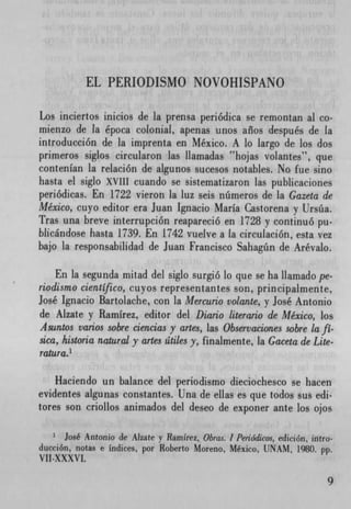EL PERIODISMO NOVOHISPANO

Los inciertos inicios de la prensa periódica se remontan al co.
mienzo de la epoca colonial, apenas unos años después de la
introducción de la imprenta en Mexico. A lo largo de los dos
primeros siglos circularon las ilamadas 'hojas volantes", que
contenIan la relación de algunos sucesos notables. No fue sino
hasta el siglo XVII1 cuando se sistematizaron las publicaciones
periódicas. En 1722 vieron la luz seis nümeros de la Gazeta de
Mexico, cuyo editor era Juan Ignacio Maria Castorena y Ursüa.
Tras una breve interrupción reapareció en 1728 y continuó Pu.
blicándose hasta 1739. En 1742 vuelve a la circulación, esta vez
bajo la responsabilidad de Juan Francisco Sahagñn de Arévalo.

    En la segunda mitad del siglo surgió lo que se ha liamado pe.
riodismo cientIfico, cuyos representantes son, principalmente,
Jose' Ignacio Bartolache, con la Mercurio volante, y José Antonio
de Aizate y Ramirez, editor del Diario literario de Mexico, los
Asuntos varios sobre ciencias y artes, las Observaciones sobre la fI-
sica, historia natural y artes átiles y, finalmente, la Gaceta de Lite.
ratura.'

    Haciendo un balance del periodismo dieciochesco se hacen
evidentes algunas constantes. Una de ellas es que todos sus edi-
tores son criollos animados del deseo de exponer ante los ojos

      José Antonio de Alzate y Ramirez, Obras. 1 Periodicos, edición, ifltro-
ducción, notas e indices, por Roberto Moreno, Mexico, UNAM, 1980. pp.
V!!-XXXVI.
 