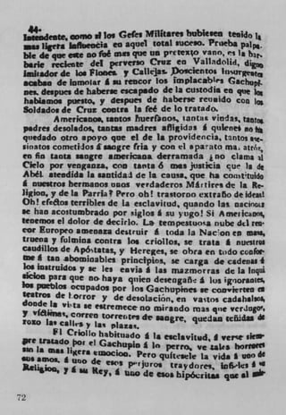 si log Gefes Militates bubiuen tenido 1*
     u ilgeta in	 eis en aquel total suceso. Prteba PAP..
 bie de queeft no toe ma. que LID p'CteXo vano, es
 ler1e teckote del pervcrSo Cruz en Valladolid, dg
 Imhador de los Plone. y Caflejas. Doscientos
 acabse de lomo$ar g su rencor Los implacab's Cach.
 ness despues de haberac escapado de Is custodia en Vie i
 habaamos puesto, y despues de haberse reo g ido con
 Soldado. de Cruz contra In fee de lo tratado.
        Americanos, moms Iiuethncs tantax vindas, ta0
 padres desoladoç tantas madm aflIidas g qulene4 ms 16
 quedado otro apoyo que ci de 1* providencia, tantos s.
 LinatOl cometidos f sangre (na y con ci aparamo ma atM;
 en fin tanta sangre americana derramada i no clams jl
 C.'lelo pot veagnoza, con mains 6 na justicia cue is di
 Abel. steedida In untidaI de Is caus., que ha consttuido
 g nuestros tiermanos unos verdaderos Mir tires de Ia Re.
 ligion, y de in Parria t Pero oh! trastorno extraño de ideal
 Oh! efeaoa terrible. de La esciavitud, quando las oacinots
 se han acostumbrado pot f4iglos g su yugo! Si Ameiicaooi,
 tenemos ci dolor de decirlo. La tern pesmuosa nube dtl reta
 cor Europeo amenaza de g ruir a toda la Nacon en ma's,
 trueoa y fulmina contra Ins criollos, se train * nutiiroi
 caudiilos de Apótstas, y Hereges, se obra en todo confor-
 m E tan abominables principios, se carga do csdenai 4
  Ic6 lustrtiidos y se lea eavia g Las Inazmenra g de la lnqui
 sicioa pars que no hays qnien deseagarlt a los ig()OraflICS
 Ins puctios ocupados pot los Gachupines se coirvierten
 tiatros de t.oiror y de desolacjon, en vastos cadih*1104
 donde Is vita
                  Be estremece no mirsado mas qiie vctJugO'o
 y vfaime, Correa tOr rentes de Isogreqw2dan icöidaa di
 rozo Lae csIle y Is ,, piaza.
          FL Crio)io habituado 1s eaclavitud, I VC?
 Pie Uatado Oor ci Gachupj0 In
                                      perro, ye iak* honrltø
 sin in mas Ilgers eiocioo. Pero quftaeLe La vida * 000 6e
 so
     amos, I uno de cws pvjuros traydore, lofiks I
            y I s. Key, 1 u do esos bipóirjt&i que 61


72
 