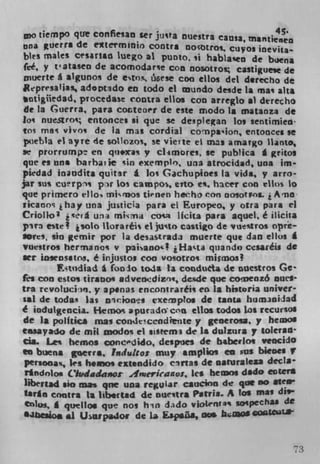 4 S.
   o tiempo que confiean ter junta nuestTa Caflia, msrnheiwg
ana uerra de etermmio contra notroi. cuyos inevila-
by es mates Cesartits lUego al punto, si haba!sen de buena
fee, y t'ataseo de acomodare con nosotro castiguese de
niuerte a algunoi de etrs, i&ese coo etlos del derecho de
Rpresalia, adoptdo en todo ci Enundo desde is ma alta
  ntigiiedad, procedase contra etlos con arreglo al derecho
 de la Guerra, para cocteaer de este modo Is matanza de
Ioi nuestrot; entonces ii que se desplegan los sentimieii
tos mai vivo de la mas cordial conpa'ion, entoaces se
Puebla el ayre de sokzos, se vierte et mas amargo Itanto,
se prorrumpt en qu.xas y cl-imores, se pubHca A gritos
que es uns barhatie 'in exempl,, una atrocidad, una im•
piedad inandita quitar I los Gachuploes la vida, y arro-
jaT sus curpi prw los campos, eno e. hacer con elks to
que prirnero elIo mirnos tienen hecho ecm noSotros.
ikanos i hay una juticia para el Europeo, y otra para el
CrioIlo 3 i xefA uii mkna coca ikita pars aquel é ilicüa
yir3 e,te* isolo ttoraréis ci juto casugo de vuStrOS OV
Sores, sin gemir por la desastrada muerte que dan ellos
vuestros hermanos v paiano'! iHa ,.ta quando cesaréis de
set insensatns, è injustos coo vosotro, misinos!
          Ftudiad a fooio to4a la conduta de nuestros Ge'
fri con estos tiranos adveodizts, desde que conenz6 nuel'
ira revoIUc))fI, y apenas encontraréls co Is histQria univer-
sal de todas las	     cion's vxenp?os de tanta hum.mniJad
é iciduLgencia. Heroos apurado. ca ells codos tot recurso$
de 1* politics mas conItcendiente y genero, p hegnos
tasayado de mil modos ci ss g rem3 de Is dulzura p tokrad
eta. Les bemos ancdido, despues de baberlos veocido
to buena gserrs. Indulto: muy acuplios en us bienes V
 Prsooa%, ks hns extendido cirras de narurateza decla
 Ttfldoloii Ciudadasor 4njerkanos, lea hecw dido eater*
 libertad sin rnas qne una regular caucion de qt* no atCn
 Win contra Is libertad de oueitra Pitria A los mas
 t*)lui. I quellos que nos hin dado viotrnI* sospechal dt
 •Jbcsios .1 Uiupa4or de La Esp.üa, OM kmos cogzLC.eta-
 