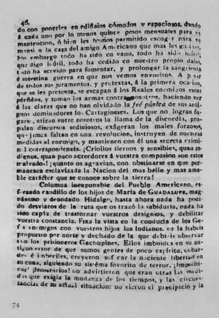 46.
 do con ponerl" en edeiM CSmOJO V P33CiO3. d1tcj()
        uno por to meno' qultcr psoc menUaIes pita
 * c3d1
                           s h'flos permitido eSCO' r tra L
 msotenc$ flfl , 6 bin I t    Am1iCafl0 que mas les
 mmli n Ia caa del amigo
   in
      embargo toco ha s,do en vano, todo hi sjd:i
 qi. Jijo  i,.áil. to3O ha cedaio en nuetro prnpio da  iju,
                                    y protonar la, sang1inta
 I adO ha servido pars fornentar,
 é untvstifla guerra en que no vemos t,flVil&tO'. A
 de inlol su' jura!nefltos. y rrcte%ta*, * la pricneri oca'io,
 qiie so les presente se esca pan a Ic Reales enrni4os es(o
 pêrfidoeq y loman 1-.s armal con trOSt. hacien10 vr
 6 las cl3ra$ quit no han olvidido la fee pznka de sui artj.
 po-i domül$doreS to Crt&tginses. Los que no logran f1i.
 gars-, ntizin eotrc neotros La llama de La discordii, pro-.
 pilan discurcos sediciosos, cxgeran los males fori.00,
 qijimzs fattan en lina rcv&ucion, inctruyen de nusras
 mtdiJas al enemigo, y marnienen con él una secreta erimi-
 ni corre*pondencta. ;Criollos tieruos y sensible', quan in-
 dinoL quan poco acreedores 6 vuestra corn pasino son esto.
 srslvado! ;quento Os agraviin, con obsilnarte en que per.
 maaeacs esciavizada la Nacion del mas belle, y mas ama-
 ILe carer que se conoce sobre la tierra!
         olumoa iacicpunable di Pueblo Amtvicno, ci
 irsado raudillo de los hijos de Maria de GUADAIJVP&, mag-
 nIaiao y de'oodado Hidalgo, haa ahora nada ha           "I
 do desviaro. de Is ruta que os trató h cabidurla, nada ha
 sido capfz de Irastornar vuesuos designios y debilitar
 Vuestra constaccja. F,xa la vista en la, cooducla de los (;-
 f s tnmigos con vuestros hijos los lodianos. (S la habtii
 propusIo p"r none v dechado de la que dbi.is obscriar
 (i.fl lo q prisiorercb. (actupine. Elks imbi'ids en su ar
 tiuo 'ror de que samos gentes de poco csfiitu, cbar-
 de é i . e cilec, crt y ernn s;f car la micicote t,berid tfl
 $ucuj, Siguiendo su sis'érna fovorito de terror. i IfnPwifti-
 C OS , jte'f4rios! Lb advirtieun qtie eran otrs lis mtd%
 d is que esi.a a mu(L1nz3 de Ins tietflpo, y las CirCUf
 UaciAa. dc su act,4.1 i j tu,c jon: no
                                            ti precipiclO y a
                                        V11OL


71
 