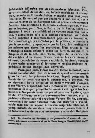 indef61'blt (d) Wfl$ qne de e*e rndo se labrban.
               de sus delirios, habej, entablado it rnjc
pl3fl cando de él iocalculablet y mucho mis vent jcos
reulta05 . Es verdad que porun apartetaignoratzcja, p r
ouR Ins enlaces de los Europeos coo las PriQW73s de nuestris
fjq)i;as, ban suscitado a Jo pronto vinleotas qu-xa-% y cIa.
tDores	   utos; pero Vos., 6 Padre de Ii Patra sobrepi.
oitodoos £ toda Ii sosibiIldad de vuestro gene roso cor    I.
too, y atendiendo solo g La comun redencion. os hjbeis
becho superior A murmuraciones populara!s é Insensdtg.
E,cios forzosos golpes diaados per la politica, iConsejis
por Ia necesidad, y aprobados por la Lev, lot. jnstificarn
Jos mismos que ahora los reprueban. Bien pronto la (na
y tranquila razon caLmará todos los furores, mov;mienl'-s
maquinaes de la débil mturaleza, hijos de Ii exc'lcncis
del car g acz Americano. Estas heridas las cicatrizar* ci
b4lsamo consolador de vuestra sabidurla, haciendo suctuct
I unos males pasageros ci b-rmoso y resplaodeueote es
piaaculo de una tranquilidad universal.
         Prostguid pues, Héroe inviao, Héroc inmortaL, con
tinu.d ese saludable plan de terror de que el mLimo encmi
go ns ha dado las p'imeras lecciooes,. Seguid porgando is
Patria de los mnnstruos que la depedaun. p devoran. No
on detengais hasta aniquilar al debit p versltil Veoegas,
  ese Virrey, d-spachado por ii Consejo de Regeocia pars
consumar ei ioiquo proyecto de nuectra cotrega a los a.
pohnns. No pireis hasta colgr al catistieo Agwirrc, zo-
te del Criojlis,rjo en e qos desventurados tiempos. p
padrino y fbmentador ci orgu!loso Vermo Fn 0°
exterminjd dc cntre nosotros tc'da ea m)êfi4'a y abomi
Dable razz que ic opnne I nuestra suspirada )ibeniiid, al
C umplimiento de nutsiros mai solemnes ju.amtDtOL V
Ia C004ervacian de flu nra secrotanta y adorable Religion.

  (d To ric'shLja	   F.r.) c.: al er prø.wciar vi	 bv 4,
"".   'I cow a eanwwcm  ai vr As Sawa Image Gauir'q'.


                                                            75
 