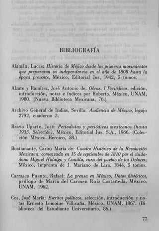 BIBLIOGRAFIA


Alamán, Lucas: Historia de Méjico desde los primeros m.ovimientos
   que prepararon su independencia en el aho de 1808 hasta la
   época presente, Mexico, Editorial Jus, 1942, 5 tomos.

Aizate y Ramirez, José Antonio de: Obras. I Periódicos, edición,
   introducción, notas e Indices por Roberto, Mexico, UNAM,
   1980. (Nueva Biblioteca Mexicana, 76.)

Archivo General de Indias, Sevilla: Audiencia de Mexico, legajo
   2792, cuaderno 3.

Bravo Ugarte, José: Periodistas y periódicos mexicanos (hasta
   1935. Selección), Mexico, Editorial Jus, S.A., 1966. (Colec-
   ción Mexico Heroico, 58.)

Bustamante, Carlos Maria de: Cuadro Histórico de la Revolución
   Mexicana, comenzada en 15 de septiembre de 1810 por el ciada-
   dano Miguel Hidalgo y Costilla, cura del pueblo de los Dolores,
   Mexico, Imprenta de J. Mariano de Lara, 1844, 5 tomos.

Carrasco Puente, Rafael: La prensa en Mexico, Datos históricos,
   prologo de Maria del Carmen Ruiz Castañeda, Mexico,
   UNAM, 1962.

Cos, José Maria: Escritos politicos, selección, introducción y no-
   tas Ernesto Lemoine Villicaña, Mexico, UNAM, 1867. (Bi-
   blioteca del Estudiante Universitario, 86.)

                                                                77
 