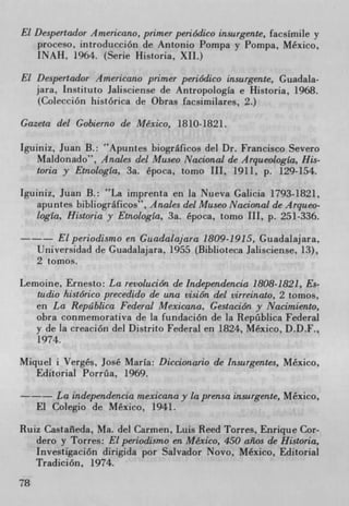 El Despertador Americano, primer periódico insurgente, facsimile y
    proceso, introducción de Antonio Pompa y Pompa, Mexico,
    INAH, 1964. (Serie Historia, XII.)

El Despertador Americano primer periódico insurgente, Guadala-
   jara, Instituto Jalisciense de AntropologIa e Historia, 1968.
   (Colección histórica de Obras facsimilares, 2.)

Gazeta del Gobierno de Mexico, 1810-1821.

Iguiniz, Juan B.: Apuntes biograficos del Dr. Francisco Severo
   Maldonado", Andes del Museo Nacional de ArqueologIa, His-
   toria y Etnologla, 3a. época, tomo III, 1911, p. 129-154.

Iguiniz, Juan B.: La imprenta en la Nueva Galicia 1793-1821,
   apuntes bib!iograficos", Andes del Museo Nacional de Arqueo-
   logla, Historia y Etnologia, 3a. época, tomo III, p. 251-336.

         Elperiodismo en Guadalajara 1809-1915, Guadalajara,
     Universidad de Guadalajara, 1955 (Biblioteca Jalisciense, 13),
     2 tomos.

Lemoine, Ernesto: La revolución de Independencia 1808-1821, Es-
   tudio histórico precedido de una vision del virreinato, 2 tomos,
  en La Repáblica Federal Mexicana, GestaciOn y Nacirniento,
  obra conmemorativa de la fundación de la Repüblica Federal
  y de la creaciOn del Distrito Federal en 1824, Mexico, D.D.F.,
   1974.

Miquel i Verges, José Maria: Diccionario de Insurgentes, Mexico,
   Editorial Porria, 1969.

         La independencia mexicana y la prensa insurgente, Mexico,
     El Colegio de Mexico, 1941.

Ruiz Castaleda, Ma. del Carmen, Luis Reed Torres, Enrique Cor-
   dero y Torres: El periodismo en Mexico, 450 aflos de Historia,
   Investigacion dirigida por Salvador Novo, Mexico, Editorial
   Tradición, 1974.
78
 