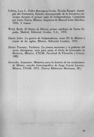 Urbina, Luis C., Pedro HenrIquez Ureila, Nicolás Rangel: Antolo-
   gia del Centenario, Estudio documentado de la literatura me-
   xicana durante el primer siglo de Independencia. Compilada
   por Justo Sierra, Mexico, Imprenta de Manuel Leon Sanchez,
   1910, 2 tomos.

Wold, Ruth: El Diario de Mexico, primer cotidiano de Nueva Es-
  pana, Madrid, Editorial Credos, S.A., 1970.

Zárate Julio: La guerra de Independencia, tomo III de Mexico a
   través de los siglos, Mexico, Editorial Cumbre, 1975.

Zárate Toscano, Veronica: La prensa mexicana y el gobierno del
   virrey kurrigaray, tesis para optar al tItulo de licenciado en
   Historia, Mexico, UNAM, Facultad de FilosofIa y Letras,
   1982.

Zerecedo, Anastasio: Memorias para la historia de las revoluciones
   de Mexico, estudio historiografico de Jorge GurrIa Lacroix,
   Mexico, UNAM, 1975. (Nueva Biblioteca Mexicana, 38.)




                                                                79
 