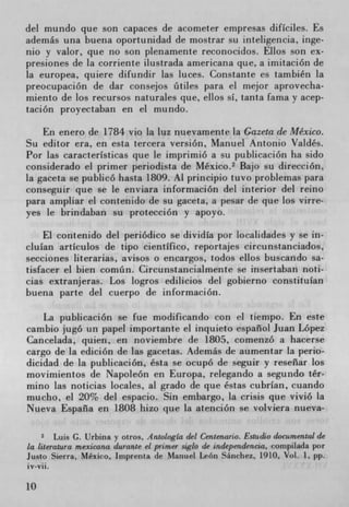 del mundo que son capaces de acometer empresas difIciles. Es
además una buena oportunidad de mostrar su inteligericia, inge-
nio y valor, que no son plenamente reconocidos. Ellos son ex-
presiones de la corriente ilustrada americana que, a imitación de
la europea, quiere difundir las luces. Constante es también la
preocupación de dar consejos ütiies para el mejor aprovecha-
miento de los recursos naturales que, ellos si, tanta fama y acep-
tación proyectaban en ci mundo.

    En enero de 1784 vio la luz nuevamente la Gazeta de Mexico.
Su editor era, en esta tercera version, Manuel Antonio Valdés.
Por las caracterIsticas que le imprimió a su publicación ha sido
considerado el primer periodista de Mexico. 2 Bajo su dirección,
la gaceta se publicO hasta 1809. Al principio tuvo probiemas para
conseguir que se le enviara información del interior del reino
para ampliar ci contenido de su gaceta, a pesar de que los virre-
yes Ic brindaban su protección y apoyo.

    El contenido del periódico se dividIa por localidades y se in-
cluIan artIculos de tipo cientIfico, reportajes circunstanciados,
secciones literarias, avisos o encargos, todos ellos buscando sa-
tisfacer el bien comin. Circunstancialmente se insertaban noti-
cias extranjeras. Los logros edilicios del gobierno constituIan
buena parte del cuerpo de información.

    La publicación se fue modificando con ci tiempo. En este
cambio jugó un papel importante el inquieto espafiol Juan Lopez
Cancelada, quien, en noviembre de 1805, comenzó a hacerse
cargo de la edición de las gacetas. Además de aumentar la perio-
dicidad de la publicación, ésta se ocupo de seguir y reseilar los
movimientos de Napoleon en Europa, relegando a segundo tér-
mino las noticias locales, al grado de que éstas cubrIan, cuando
mucho, el 20% del espacio. Sin embargo, la crisis que viviO la
Nueva España en 1808 hizo que la atencióri se volviera nueva-

     2   Luis G. Urbina y otros, Antologla del Centenario. Estudio documental de
la literatura mexicana durante el primer siglo de independencia, compilada por
Justo Sierra, Mexico, Imprenta de Manuel Leon Sanchez, 1910, Vol. 1, pp.
iv-vii.

10
 