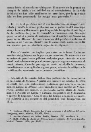 mente hacia el mundo riovohispano. El manejo de la prensa en
tiempos de crisis y su utitidad en el conocimiento de la vida
cotidiana ya han sido analizados en otro tado, por lo que aquI
solo se han presentado los rasgos rnás generates.3

    En 1810, el periódico sufrió una transformación mayor. Can-
celada y Valdés tuvieron problemas con el gobierno del arzobispo
virrey Lizana y Beaumont, por lo que éste les quito el privilegio
de la publicaciOn y se lo concedió a Francisco José Noriega,
quien lo editO a partir de entonces con el nombre de Gazeta del
gobierno de Mexico.4 El nuevo nombre del periódico enfatizó el
propósito de vocero oficial" que to caracterizó, como no podia
ser menos, por su absoluta sujeciOn al regimen.

    Esta afirmaciOn no implica que antes no to fuera. La inter-
vención del gobierno en la prensa era absoluta. Se necesitaba su
autorización para hacer ptiblico cualquier papel. Además, era re-
visado cuidadosamente por el censor, que en algunos casos era el
propio virrey. Cuando por alguna razón se eludIa la censura,
inmediatamente se apticaba alguna pena, además de obligar a la
rectificación necesaria en el mismo periOdico.

    Además de la Gazeta, habIa otra pubticación de importancia
en la ciudad de Mexico. A partir del primero de octubre de 1805
se contó con una publicación noticiosa que aparecIa diana-
mente: Diario de Mexico. Los fundadores erari Jacobo de Viltau-
rrutia, atcalde del crimen, et licenciado Carlos Maria de Busta-
mante y Nicolás de Calera y Taranco, tio politico de Villaurrutia
y agente de negocios. 5 Con el paso del tiempo una nube de miste-
rio cubrirIa a los dirigentes del periOdico que desapareció en
1817.


       Veronica Zárate Toscano, La pren.sa mexicana y el gobierno del virrey
iturrigaray, tesis, Mexico, UNAM, 1982.
    ' Archivo General de Indias, Sevilla, Mexico, 1792, cuaderno 3.
       Ruth Wold, El diario de Mexico, primer cotidiano de Nueva España,
Madrid. Credos, 1970, pp. 10-11.

                                                                          11
 