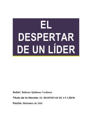 EL
   DESPERTAR
   DE UN LÍDER


Autor: Baltazar Quiñonez Verduzco

Título de la Novela: EL DESPERTAR DE UN LÍDER

Fecha: Diciembre de 2009
 