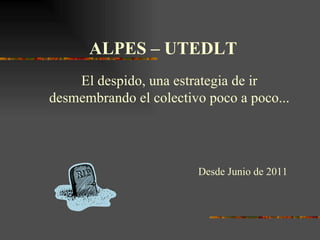 ALPES – UTEDLT  El despido, una estrategia de ir desmembrando el colectivo poco a poco... Desde Junio de 2011 