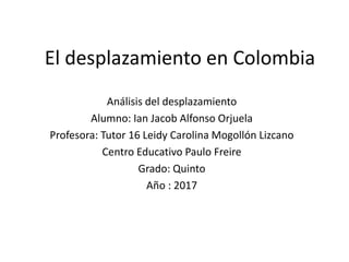 El desplazamiento en Colombia
Análisis del desplazamiento
Alumno: Ian Jacob Alfonso Orjuela
Profesora: Tutor 16 Leidy Carolina Mogollón Lizcano
Centro Educativo Paulo Freire
Grado: Quinto
Año : 2017
 