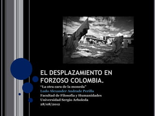 EL DESPLAZAMIENTO EN
FORZOSO COLOMBIA.
“La otra cara de la moneda”

Facultad de Filosofía y Humanidades
Universidad Sergio Arboleda
28/08/2012
 