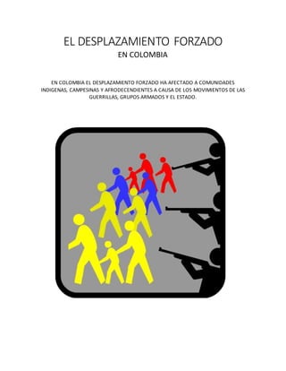 EL DESPLAZAMIENTO FORZADO
EN COLOMBIA
EN COLOMBIA EL DESPLAZAMIENTO FORZADO HA AFECTADO A COMUNIDADES
INDIGENAS, CAMPESINAS Y AFRODECENDIENTES A CAUSA DE LOS MOVIMIENTOS DE LAS
GUERRILLAS, GRUPOS ARMADOS Y EL ESTADO.
 
