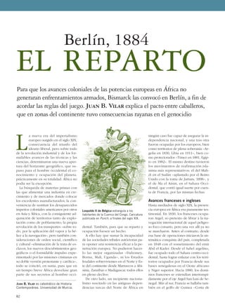 L
a nueva era del imperialismo
europeo surgido en el siglo XIX,
consecuencia del triunfo del
ideario liberal, pero sobre todo
de la revolución industrial y de los for-
midables avances de las técnicas y las
ciencias, determinaron una nueva aper-
tura del horizonte geográfico, que su-
puso para el hombre occidental el co-
nocimiento y ocupación del planeta,
prácticamente en su totalidad. África no
podía ser la excepción.
La búsqueda de materias primas con
las que alimentar una industria en cre-
cimiento y de mercados donde colocar
los excedentes manufacturados; la con-
veniencia de sustituir los desaparecidos
imperios coloniales americanos por otros
en Asia y África, con la consiguiente ad-
quisición de territorios tanto de explo-
tación como de poblamiento; la propia
revolución de los transportes –sobre to-
do, por la aplicación del vapor y la hé-
lice a la navegación–, pero también con-
sideraciones de orden social, científico
y cultural –eliminación de la trata de es-
clavos, los nuevos descubrimientos geo-
gráficos o el formidable impulso expe-
rimentado por las misiones cristianas en
su doble versión protestante y católica–,
todo se concitó, en suma, para que en
un tiempo breve África desvelase gran
parte de sus secretos al hombre occi-
dental. También, para que su reparto y
ocupación fuesen un hecho.
A ello hay que sumar la incapacidad
de las sociedades tribales autóctonas pa-
ra oponer una resistencia eficaz a la pe-
netración europea. No pudieron hacer-
lo las mejor organizadas –Dahomey,
Bornu, Malí, Uganda–, ni los Estados
feudales sobrevivientes en el Norte y Es-
te del continente desde Marruecos a Abi-
sinia, Zanzíbar o Madagascar, todos ellos
en pleno declive.
De otro lado, un incipiente naciona-
lismo suscitado en las antiguas depen-
dencias turcas del Norte de África en
ningún caso fue capaz de asegurar la in-
dependencia nacional, y una tras otra
fueron ocupadas por los europeos, bien
como territorios de plena soberanía –Ar-
gelia en 1830, Libia en 1911–, bien co-
mo protectorados –Túnez en 1881, Egip-
to en 1882–. El mismo destino tuvieron
los movimientos de reafirmación isla-
mista más representativos: el del Mah-
di en el Sudán –aplastado por el Reino
Unido con la toma de Jartum, 1898–, y
el de Ma el Ainin, en el Sahara Occi-
dental, que corrió igual suerte por cuen-
ta de Francia, por las mismas fechas.
Avances franceses e ingleses
Hasta mediados de siglo XIX, la presen-
cia europea en África era puramente tes-
timonial. En 1830, los franceses ocupa-
ron Argel, so pretexto de librar a la na-
vegación internacional de aquel peligro-
so foco corsario, pero una vez allí ya no
se marcharon. Antes al contrario, desde
esa base de operaciones iniciaron la sis-
temática conquista del país, completada
en 1848 con el sometimiento del emir
Abd el Kader. Desde el Sahel argelino,
fue ocupado todo el Sahara centro-occi-
dental, hasta lograr enlazar con los terri-
torios ocupados por Francia desde sus
bases senegalesas en el Oeste africano
y Níger superior. Hacia 1880, los domi-
nios franceses se extendían interrumpi-
damente por el eje Argel-San Luis de Se-
negal. Más al sur, Francia se hallaba tam-
bién en el golfo de Guinea –Costa de
82
JUAN B. VILAR es catedrático de Historia
Contemporánea. Universidad de Murcia.
Para que los avances coloniales de las potencias europeas en África no
generaran enfrentamientos armados, Bismarck las convocó en Berlín, a fin de
acordar las reglas del juego. Juan B. Vilar explica el pacto entre caballeros,
que en zonas del continente tuvo consecuencias rayanas en el genocidio
EL REPARTO
Berlín, 1884
Leopoldo II de Bélgica estrangula a los
habitantes de la Cuenca del Congo. Caricatura
publicada en Punch, a finales del siglo XIX.
 