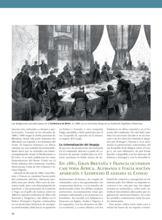 una tras otra, reducidas a colonias o pro-
tectorados. Cuando en las décadas de
1880 y 1890 surgió la doble posesión de
Rhodesia, desde ella pudo enlazarse sin
dificultad con Uganda y los dominios del
Norte. El Imperio británico en África
oriental era una realidad incuestionable.
Baste decir que se extendía casi ininte-
rrumpidamente desde el Mediterráneo a
El Cabo. A su lado palidecían las otras
dependencias del Reino Unido en el
frente atlántico del continente: Gambia,
Sierra Leona, Costa de Oro (Ghana) e in-
cluso Nigeria.
Iniciada la década de 1880, Gran Bre-
taña y Francia se repartían buena parte
del continente africano. Alemania que-
daba muy por detrás. Hizo acto de pre-
sencia tarde, pero con determinación de
quedarse: a sus posesiones de Camerún
y Togo, en el golfo de Guinea, sumó en
1884 los extensos territorios de África del
Suroeste y Tanganica, este último en el
Índico. Portugal y España continuaban
en sus posiciones históricas de siempre,
ya mencionadas; Italia hacia su aparición
en Eritrea y Somalia; y una compañía
belga, presidida a título particular por el
rey Leopoldo II, operaba en la inmen-
sa región del Congo.
La sistematización del despojo
El proceso de penetración desordenada
en el continente africano a partir de ca-
beceras de puente establecidas en el li-
toral, mediante la doble táctica de de-
mostraciones de fuerza y de compra de
voluntades, una y otra garantizadas con
ocupaciones fácticas, o con tratados de
protectorado sobre los débiles poderes
autóctonos, necesariamente tenía que
terminar enfrentando a las potencias co-
lonialistas. Así sucedió con británicos y
franceses en Egipto, Sudán y Nigeria; a
los segundos, con los alemanes en Áfri-
ca ecuatorial, y a estos últimos con los
británicos en África oriental y en el Su-
roeste del continente. De otro lado, tam-
bién era necesario decidir si se recono-
cían o no los derechos históricos alega-
dos por Portugal y España y si se aten-
derían la pretensiones soberanistas del
rey Leopoldo II de Bélgica sobre el Con-
go y, en caso afirmativo, de qué forma
hacerlo compatible con los intereses de
Francia y Portugal y con la deseable li-
bertad de comercio y navegación en ese
extenso país. Por último, se imponía re-
conocer o no, una por una, las adqui-
siciones ya realizadas y, sobre todo, in-
troducir mecanismos adecuados que re-
gulasen las anexiones futuras, así como
los posibles contenciosos entre las par-
tes interesadas.
Para poner orden entre tanto caos y
sentar las bases de un reparto consen-
84
Las delegaciones que participaron en la Conferencia de Berlín, en 1884, en un minucioso dibujo de La Ilustración Española y Americana.
En 1880, Gran Bretaña y Francia ocupaban
casi toda África. Alemania e Italia hacían
aparición y Leopoldo II ansiaba el Congo
 