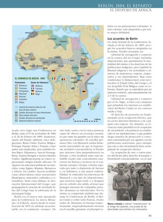 suado, tuvo lugar una Conferencia en
Berlín, entre el 15 de noviembre de 1884
y el 26 de febrero de 1885. Asistieron,
aparte del Estado anfitrión, once dele-
gaciones: Reino Unido, Francia, Bélgica,
Portugal, España, Italia y Turquía, como
partes más implicadas, pero también Pa-
íses Bajos, Dinamarca, Suecia-Noruega,
Rusia, Austria-Hungría e incluso Estados
Unidos. Significativamente no estuvo re-
presentado ningún Estado africano. Ni
siquiera los internacionalmente recono-
cidos, como Egipto, Abisinia, Marruecos
y Liberia. En cambio, fueron recibidas
como observadoras varias asociaciones
filantrópicas, misionales, culturales y co-
lonialistas. Entre estas últimas, la Aso-
ciación Internacional del Congo, que
propugnaba la creación de un Estado Li-
bre del Congo bajo la soberanía de la
monarquía belga.
Berlín era el marco más apropiado
para la Conferencia. La nueva Alema-
nia, el II Reich, ejercía desde la reuni-
ficación de 1870 un arbitraje incuestio-
nable en el continente europeo. De
otro lado, venía a ser la única potencia
capaz de ofrecer un escenario neutral,
ya que entre las grandes era la única sin
apetencias coloniales. El canciller ger-
mano Otto von Bismarck estaba firme-
mente persuadido de que la hegemo-
nía mundial correspondería al Estado
que ejerciese clara preponderancia en
Europa, y ésta resultaría tanto más im-
batible cuanto más concentrados estu-
viesen sus fuerzas y recursos en el con-
tinente europeo. Ocupar colonias equi-
valía por tanto a dispersión de fuerzas
y, en definitiva, a una mayor vulnera-
bilidad. Se entienden las reticencias de
Bismarck a ese tipo de adquisiciones,
que tuvieron lugar tarde y a desgana
por no caberle otra salida, al tener que
proteger intereses de compañías priva-
das alemanas ya introducidas. Por lo
mismo se comprende también que du-
rante la Conferencia de Berlín, el Rei-
no Unido y sobre todo Francia, rivales
reales de Alemania en Europa respec-
tivamente, sorprendentemente tuvieran
en el canciller germano al principal va-
ledor en sus pretensiones coloniales. A
más colonias, más dispersión y por tan-
to mayor debilidad.
Los acuerdos de Berlín
Un Acta General de la Conferencia, fe-
chada el 26 de febrero de 1885, reco-
gió los acuerdos básicos adoptados en
la misma. Pueden resumirse así:
- Libertad de navegación y comercio
en la cuenca del río Congo, incluidas
disposiciones que garantizasen la neu-
tralidad del mismo y los derechos de las
poblaciones indígenas, pero también la
libertad religiosa y las actividades e in-
tereses de misioneros, viajeros, empre-
sarios y sus dependientes. Bajo estas
condiciones (y limitaciones) eran reco-
nocidos el Estado Libre del Congo y el
rey Leopoldo II de Bélgica como su so-
berano, Estado que se extendería por un
inmenso territorio, aproximadamente los
2/3 de la cuenca.
- Libertad de navegación y comercio
por el río Níger, si bien con cortapisas
que primaban los intereses ya estable-
cidos del Reino Unido en sus cuencas
media y baja.
- El derecho de posesión era funda-
mentado en la ocupación efectiva, que
no en los derechos históricos o de cual-
quier otra especie. No obstante, se re-
conocía cierta prioridad en la ocupación
de un territorio a la potencia ya estable-
cida en sus inmediaciones, o que pudiera
alegar tratados de protección o conve-
nios concertados por sus agentes con las
poblaciones autóctonas, pero siempre
que una u otra circunstancia fuera acom-
pañada de ocupación efectiva.
- La ocupación de uno o varios pun-
tos del litoral daba derecho al traspaís o
hinterland correspondiente, en el que
85
BERLÍN, 1884. EL REPARTO
EL DESPOJO DE ÁFRICA
Manos cortadas a nativos “improductivos” en
el Congo de Leopoldo, una prueba de las
atrocidades que sufrieron los colonizados.
MARRUECOS
TRIPOLITANIA
FEZZÁN
MAHDI
TUCOLOR
MOSSI
SOKOTO BORNU
UADDAI
RABBAHASHANTI DAHOMEY
BENIN
EL CONGRESO DE BERLÍN. 1885
Posesiones
Británicas
Francesas
Portuguesas
Alemanas
Italianas
Españolas
Belgas
Libertad de comercio sobre los ríos
Zona de libre comercio
Estados africanos con peso internacional
Otros estados africanos
Estados africanos en constitución
Soberanía otomana nominal
Zonas de influencia
Británica
Francesa
Alemana
Belga
BUNYORO
BUGANDA
ANKALE
RUANDA
BURUNDI
ZANZIBAR
MSIRI
MERINA
TRANSVAAL
ORANGE
SWAZI
ZULÚ
EQUATORIALIBERIA
SAMORI
FUTA
JALON
ABISINIA
MASSAUA
CIRENAICA
0 1.000 2.000 km
 