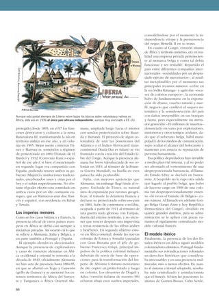 88
protegido desde 1895, en el 97 los fran-
ceses derrocaron y exiliaron a la reina
Ranavalona III, transformando la isla en
territorio militar en ese año, y en colo-
nia en 1905. Mejor suerte corrieron Tú-
nez y Marruecos, sometidos a régimen
de protectorado en 1881 (Tratado de El
Bardo) y 1912 (Convenio franco-espa-
ñol de ese año), si bien el mencionado
en segundo lugar era compartido con
España, pudiendo retener ambos su go-
bierno (Majzén) e instituciones tradicio-
nales, encabezados unos y otras por el
bey y el sultán respectivamente. No obs-
tante el poder efectivo era controlado en
ambos casos por un alto comisario eu-
ropeo, que en Marruecos eran dos, fran-
cés y español, con residencia en Rabat
y Tetuán.
Los imperios menores
Como en los casos británico y francés, la
presencia oficial de otros países euro-
peos en África se debió casi siempre a
iniciativas privadas. Así ocurrió en lo que
se refiere a Alemania, Italia y Bélgica, y
en parte también a Portugal y España.
El ejemplo alemán es aleccionador.
Aunque la presencia de exploradores
y casas de comercio alemanas en Áfri-
ca occidental y oriental se remonta a la
década de 1840, oficialmente Alemania
no hizo acto de presencia hasta 1884-85,
en que se afianzó en Togo y Camerún
(golfo de Guinea) y se anexionó los ex-
tensos territorios de África del Suroes-
te y Tanganica o África Oriental Ale-
mana, ampliada luego hacia el interior
con sendos protectorados sobre Ruan-
da y Burundi. El proyecto de algún co-
lonialista de unir las posesiones del
Atlántico y el Índico (ferrocarril trans-
continental Duala-Dar es Salam) se vio
frustrado con la creación del Estado Li-
bre del Congo. Aunque la presencia ale-
mana fue breve (desahuciada de sus co-
lonias en 1919, al término de la Prime-
ra Guerra Mundial), su huella en esos
países ha sido perdurable.
Italia, con mayores apetencias que
Alemania, sin embargo llegó tarde al re-
parto. Excluida de Túnez, su natural
área de expansión por razones geográ-
ficas, al tomarle la delantera Francia y
declarar su protectorado sobre ese país
en 1881, hubo de contentarse con Libia,
ocupada a partir de 1911 al término de
una guerra nada gloriosa con Turquía,
dueña del extenso territorio, y no sin te-
ner que vencer después una imprevista
y tenaz resistencia de las tribus árabes
y beréberes. Un segundo objetivo estu-
vo en África oriental, donde las nuevas
colonias de Eritrea y Somalia (pactadas
con Gran Bretaña por el jefe de go-
bierno Francesco Crispi, principal im-
pulsor de la política colonial italiana)
deberían de servir de base de opera-
ciones para la transformación del Im-
perio de Abisinia (cristiano-nestoriano
de rito copto) en protectorado y luego
en colonia. Los desastres de Dogali y
Adua (versión italiana de nuestro 98)
echaron abajo esos sueños imperiales,
consolidándose por el momento la in-
dependencia etíope y la permanencia
del negus Menelik II en su trono.
En cuanto al Congo, corazón mismo
de África y territorio inmenso, era en rea-
lidad una empresa privada pertenecien-
te al monarca belga y como tal debía
funcionar y ser rentable. Repartido el
país entre diferentes compañías inter-
nacionales –respaldadas por un despia-
dado ejército de mercenarios–, al resul-
tar inexplotables por el momento sus
principales recursos mineros –cobre en
la recóndita Katanga– y agrícolas –esca-
sez de colonos europeos–, la economía
hubo de fundamentarse en la exporta-
ción de ébano, caucho natural y mar-
fil, negocio que conllevó el saqueo sis-
temático y la semidestrucción del país
con daños irreversibles en sus bosques
y fauna, pero especialmente un aterra-
dor genocidio –10 millones de muertos–
denunciado en vano por exploradores,
misioneros y otros testigos oculares, da-
do que el soberano belga, hábil mani-
pulador de los medios de comunicación,
supo ocultar el alcance del holocausto y
mantener con astucia su reputación de
persona humanitaria.
Esa política depredadora hizo inviable
a medio plazo tal sistema, y al no poder
ser afrontado el sostenimiento de una
desproporcionada burocracia, el llama-
do Estado Libre se declaró en banca-
rrota. A Leopoldo no le cupo otra salida
que legarlo al pueblo belga, que hubo
de hacerse cargo en 1908 de una colo-
nia tan desproporcionadamente exten-
sa –66 veces el tamaño de Bélgica– co-
mo ruinosa. Al llamado en adelante Con-
go Belga (luego Zaire y hoy República
Democrática del Congo), dividido en
quince grandes distritos, para su admi-
nistración se le aplicó con pocas va-
riantes el rígidamente centralizado mo-
delo colonial francés.
El modelo ibérico
Finalmente, la presencia de los dos Es-
tados ibéricos en África siguió modelos
colonizadores distintos. Portugal funda-
mentaba sus reivindicaciones coloniales
en derechos históricos que considera-
ba irrecusables y en una presencia mul-
tisecular, más o menos efectiva. En cuan-
to al sistema colonial adoptado, resulta-
ba más centralizado y asimilacionista
que el francés. Si bien las posesiones lu-
sitanas de Guinea-Bissau, Cabo Verde,
Aunque esta postal alemana de Liberia reúne todos los tópicos sobre naturaleza y nativos en
África, éste era en 1936 el único país africano independiente, aunque muy vinculado a EE UU.
 