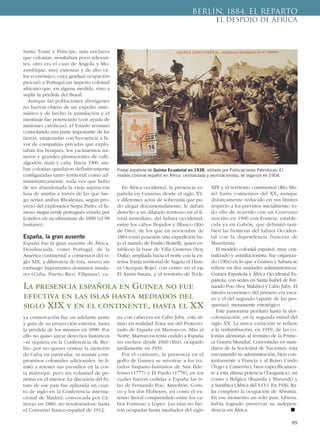 Santo Tomé y Príncipe, más enclaves
que colonias, resultaban poco relevan-
tes, otro era el caso de Angola y Mo-
zambique, muy extensas y de alto va-
lor económico, cuya gradual ocupación
procuró a Portugal un imperio colonial
africano que, en alguna medida, vino a
suplir la pérdida del Brasil.
Aunque las poblaciones aborígenes
no fueron objeto de un expolio siste-
mático y de hecho la asimilación y el
mestizaje fue potenciado (con ayuda de
misiones católicas), el Estado terminó
controlando una parte importante de las
tierras, enajenadas con frecuencia a fa-
vor de compañías privadas que explo-
taban los bosques, los yacimientos mi-
neros y grandes plantaciones de café,
algodón, maíz y caña. Hacia 1900, am-
bas colonias quedaron definitivamente
configuradas tanto territorial como ad-
ministrativamente, toda vez que hubo
de ser abandonada la vieja aspiración
lusa de unirlas a través de las que lue-
go serían ambas Rhodesias, según pro-
yecto del explorador Serpa Pinto: el fa-
moso mapa verde portugués vetado por
Londres en su ultimátum de 1890 (el 98
lusitano).
España, la gran ausente
España fue la gran ausente de África.
Desahuciada, como Portugal, de la
América continental a comienzos del si-
glo XIX, a diferencia de ésta, retuvo sin
embargo importantes dominios insula-
res (Cuba, Puerto Rico, Filipinas), cu-
ya conservación fue en adelante norte
y guía de su proyección exterior, hasta
la pérdida de los mismos en 1898. Por
ello no quiso airear derechos históricos
–ni siquiera en la Conferencia de Ber-
lín– por no querer centrar la atención
de Cuba en particular, ni asumir com-
promisos coloniales adicionales. Se li-
mitó a retener sus presidios en la cos-
ta marroquí, pero sin voluntad de pe-
netrar en el interior. La discusión del fu-
turo de ese país fue aplazada un cuar-
to de siglo en la Conferencia interna-
cional de Madrid, convocada por Cá-
novas en 1880, no resolviéndose hasta
el Convenio franco-español de 1912.
En África occidental, la presencia es-
pañola en Canarias desde el siglo XV,
y diferentes actos de soberanía que pu-
do alegar documentalmente, le daban
derecho a un dilatado territorio en el li-
toral inmediato, del Sahara occidental,
entre los cabos Bojador y Blanco (Río
de Oro), de los que en noviembre de
1884 tomó posesión una expedición ba-
jo el mando de Emilio Bonelli, quien es-
tableció la base de Villa Cisneros (hoy
Dajla), ampliada hacia el norte con la ex-
tensa franja territorial de Saguía el Ham-
ra (Acequia Roja), con centro en el eje
El Aaiún-Smara, y el territorio de Teck-
na con cabecera en Cabo Juby, este úl-
timo en realidad Zona sur del Protecto-
rado de España en Marruecos. Más al
Norte, Marruecos tenía cedido a España
un enclave desde 1860 (Ifni), ocupado
tardíamente en 1934.
Por el contrario, la presencia en el
golfo de Guinea se retrotrae a los tra-
tados hispano-lusitanos de San Ilde-
fonso (1777) y El Pardo (1778), en los
cuales fueron cedidas a España las is-
las de Fernando Poo, Annobón, Coris-
co y los dos Elobeyes, así como el ex-
tenso litoral comprendido entre los ca-
bos Formoso y López. Las islas no fue-
ron ocupadas hasta mediados del siglo
XIX y el territorio continental (Río Mu-
ni) hasta comienzos del XX, aunque
drásticamente reducido en sus límites
respecto a los previstos inicialmente, to-
do ello de acuerdo con un Convenio
suscrito en 1900 con Francia, estable-
cida ya en Gabón, que delimitó tam-
bién las fronteras del Sahara Occiden-
tal con la dependencia francesa de
Mauritania.
El modelo colonial español, muy cen-
tralizado y asimilacionista, fue organiza-
do (1904) en lo que a Guinea y Sahara se
refiere en dos unidades administrativas:
Guinea Española y África Occidental Es-
pañola, con sedes en Santa Isabel de Fer-
nando Poo (hoy Malabo) y Cabo Juby. El
interés económico del primero era esca-
so y el del segundo (aparte de las pes-
querías), meramente estratégico.
Este panorama perduró hasta la des-
colonización, en la segunda mitad del
siglo XX. La única variación se refiere
a la redistribución, en 1919, de las co-
lonias alemanas al término de la Prime-
ra Guerra Mundial. Convertidas en man-
datos de la Sociedad de Naciones, ésta
encomendó su administración, bien con-
juntamente a Francia y al Reino Unido
(Togo y Camerún), bien específicamen-
te a esta última potencia (Tanganica), así
como a Bélgica (Ruanda y Burundi) y
a Suráfrica (África del S.O.). En 1936, Ita-
lia completó la ocupación de Abisinia.
En ese momento un solo país, Liberia,
había logrado preservar su indepen-
dencia en África. ■
89
BERLÍN, 1884. EL REPARTO
EL DESPOJO DE ÁFRICA
Postal española de Guinea Ecuatorial en 1938, editada por Publicaciones Patrióticas. El
modelo colonial español en África, centralizado y asimilacionista, se organizó en 1904.
La presencia española en Guinea no fue
efectiva en las islas hasta mediados del
siglo XIX y en el continente, hasta el XX
 