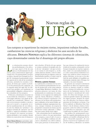 L
a colonización europea afectó
tan profundamente a los africa-
nos que marcó el fin de una
época y el advenimiento de otra
nueva, cuyas consecuencias siguen gra-
vitando hoy. El expansionismo europeo
en Africa, iniciado por Portugal en el si-
glo XV, terminaría transformando todos
los aspectos de la vida de las sociedades
africanas, incluidos los morales y reli-
giosos, de forma que cuando se produ-
ce la descolonización del continente, en
la segunda mitad del siglo XX, los afri-
canos han perdido casi totalmente su
personalidad, obligados a abrazar la fe y
las costumbres de los europeos.
El discurso colonial puso el acento en
la necesidad de cristianizar y “civilizar”
a los negros africanos, cuyo grado de de-
sarrollo fue considerado “inferior”, no
sólo en los terrenos científico y técnico,
sino en lo moral y, en general, en to-
das las manifestaciones de sus culturas.
Su arte fue tildado de “primitivo”; sus
lenguas tachadas de “groseras” por ser
ágrafas y, según los tratadistas colonia-
les, incapaces de expresar un pensa-
miento profundo; y sus comidas y demás
hábitos no merecieron sino el desprecio
más absoluto. El hecho de que apenas
se vestían constituyó el ejemplo más cla-
ro de ese “salvajismo”, sin que se tuvie-
ra en cuenta el calor tropical; y, en fin,
ciertas prácticas rituales, como la antro-
pofagia practicada por algunas castas de
determinados pueblos, se tomó como la
quintaesencia de ese “primitivismo”.
Mineros y peones forzosos
La explotación económica de los terri-
torios transformó profundamente los mo-
dos de producción; en las zonas mineras
–Congo Belga, Rhodesia y Suráfrica–, los
africanos pasaron a ser mano de obra
proletarizada en condiciones de semies-
clavitud; en las regiones de explotación
agrícola –Kenia, Rhodesia y Suráfrica–,
los colonos europeos expulsaron a los
africanos de las tierras más productivas,
para confinarles en las menos fértiles, ge-
neralmente mediante expropiaciones ma-
sivas, siempre violentas, sin respetar la
propiedad comunal de las tierras que los
autóctonos venían cultivando, o utiliza-
ban para pastos desde hacía siglos.
Otra característica fue la introducción
de nuevos cultivos, los que interesaban
a los europeos, como el café, el cacao o
el té, lo cual obligó a millones de afri-
canos a abandonar sus cultivos alimen-
ticios para priorizar el monocultivo. Y
hay que destacar la explotación incon-
trolada de la madera, terminando con los
bosques tropicales en muchas regiones.
Esto, unido a la caza indiscriminada, tu-
vo como consecuencia el deterioro eco-
lógico que padecen ahora extensas re-
giones africanas, en las que se ha alte-
rado de modo definitivo el equilibrio an-
teriormente existente entre el bosque, los
animales y los seres humanos.
En general, los europeos intentaron
reproducir en África los esquemas prac-
ticados en América, donde se estable-
cieron colonias de población, en per-
juicio de los habitantes nativos. En la
parte oriental y meridional del conti-
nente, de clima más benigno, se con-
centraron grandes núcleos de población
de origen europeo, después de expul-
sar a los africanos. Las masivas expro-
piaciones de los kikuyo en Kenia, o las
de los ndebele en Rhodesia (hoy Zim-
babue), o las de xhonas y shotos y la lar-
ga guerra contra los zulúes en Suráfrica,
son episodios no superados, que aún
condicionan la política de esos países.
Esta política de asentamientos euro-
peos fue seguida principalmente por los
ingleses, un modelo colonial que dio lu-
gar al “desarrollo separado”, de cuya
práctica nacieron los regímenes racis-
tas de Suráfrica y Rhodesia. Se trataba
90
DONATO NDONGO-BIDYOGO es periodista, autor
de Historia y tragedia de Guinea Ecuatorial.
Los europeos se repartieron las mejores tierras, impusieron trabajos forzados,
combatieron las creencias religiosas y abolieron los usos sociales de los
africanos. Donato Ndongo explica los diferentes sistemas de colonización,
cuyo denominador común fue el desarraigo del propio africano
JUEGO
Nuevas reglas de
 