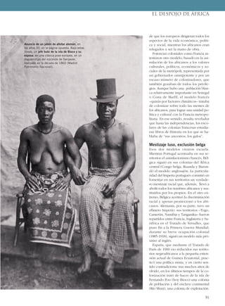 de que los europeos dirigieran todos los
aspectos de la vida económica, políti-
ca y social, mientras los africanos eran
relegados a ser la mano de obra.
Potencias coloniales como Francia in-
tentaron otro modelo, basado en la asi-
milación de los africanos a los valores
culturales, políticos, económicos y so-
ciales de la metrópoli, representada por
un gobernador omnipotente y por un
escaso número de colonizadores, que
también gozaban de todos los privile-
gios. Aunque hubo una población blan-
ca relativamente importante en Senegal
o Costa de Marfil, el modelo francés
–quizás por factores climáticos– trataba
de colonizar sobre todo las mentes de
los africanos, para lograr una unidad po-
lítica y cultural con la Francia metropo-
litana. En ese sentido, resulta revelador
que hasta las independencias, los esco-
lares de las colonias francesas estudia-
ran libros de Historia en los que se ha-
blaba de “sus ancestros, los galos”.
Mestizaje luso, exclusión belga
Esos dos modelos crearon escuela.
Mientras Portugal acentuaba en sus te-
rritorios el asimilacionismo francés, Bél-
gica siguió en sus colonias del África
central (Congo belga, Ruanda y Burun-
di) el modelo anglosajón. La particula-
ridad del Imperio portugués consistió en
fomentar en sus territorios un verdade-
ro mestizaje racial que, además, llevó a
abolir todos los nombres africanos y sus-
tituirlos por los propios. En el otro ex-
tremo, Bélgica acentuó la discriminación
racial y apenas promocionó a los afri-
canos. Alemania, por su parte, tuvo un
efímero Imperio: sus territorios –Togo,
Camerún, Namibia y Tanganika– fueron
repartidos entre Francia, Inglaterra y Su-
ráfrica en el Tratado de Versalles, que
puso fin a la Primera Guerra Mundial;
durante su breve ocupación colonial
(1885-1918), siguió un modelo más pró-
ximo al inglés.
España, que mediante el Tratado de
París de 1900 vio reducidos sus territo-
rios negroafricanos a la pequeña exten-
sión actual de Guinea Ecuatorial, prac-
ticó una política mixta, y en cierto sen-
tido contradictoria: tras muchos años de
olvido, en los últimos tiempos de la co-
lonización trató de hacer de la isla de
Fernando Poo (hoy Bioco) una colonia
de población y del enclave continental
(Río Muni), una colonia de explotación.
EL DESPOJO DE ÁFRICA
91
Anuncio de un jabón de afeitar alemán, en
los años 30, en la página opuesta. Bajo estas
líneas, un jefe bubi de la isla de Bioco y su
esposa, en una clásica pose europea, en un
daguerrotipo del vizconde de Sanjavier,
realizado en la década de 1860 (Madrid
Patrimonio Nacional).
 