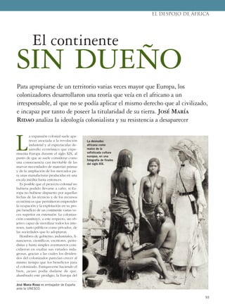 93
L
a expansión colonial suele apa-
recer asociada a la revolución
industrial y al espectacular de-
sarrollo económico que expe-
rimenta Europa durante el siglo XIX, al
punto de que se suele considerar como
una consecuencia casi inevitable de las
nuevas necesidades de materias primas
y de la ampliación de los mercados pa-
ra unas manufacturas producidas en una
escala inédita hasta entonces.
Es posible que el proyecto colonial no
hubiera podido llevarse a cabo, si Eu-
ropa no hubiese dispuesto por aquellas
fechas de las técnicas y de los recursos
económicos que permitieron emprender
la ocupación y la explotación en su pro-
pio beneficio de un continente varias ve-
ces superior en extensión. La coloniza-
ción constituyó, a este respecto, un ob-
jetivo capaz de movilizar todos los inte-
reses, tanto públicos como privados, de
las sociedades que lo adoptaron.
Hombres de gobierno, industriales, fi-
nancieros, científicos, escritores, perio-
distas y hasta simples aventureros coin-
cidieron en exaltar sus virtudes mila-
grosas, gracias a las cuales los dividen-
dos del colonizador parecían crecer al
mismo tiempo que los beneficios para
el colonizado. Enriquecerse haciendo el
bien, ¿acaso podía dudarse de que,
alumbrado este prodigio, la Europa del
JOSÉ MARÍA RIDAO es embajador de España
ante la UNESCO.
EL DESPOJO DE ÁFRICA
Para apropiarse de un territorio varias veces mayor que Europa, los
colonizadores desarrollaron una teoría que veía en el africano a un
irresponsable, al que no se podía aplicar el mismo derecho que al civilizado,
e incapaz por tanto de poseer la titularidad de su tierra. José María
Ridao analiza la ideología colonialista y su resistencia a desaparecer
El continente
SIN DUEÑO
La desnudez
africana como
realce de la
sofisticada cultura
europea, en una
fotografía de finales
del siglo XIX.
 