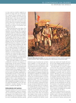 95
ca, sino como su corazón –según la ex-
presión en boga entre los colonizado-
res–, supone borrar cualquier vincula-
ción de ese nombre con su remoto sig-
nificado latino y dar carta de naturaleza
a la idea de que África es el único con-
tinente que nunca ha conocido la civili-
zación, tanto por no haberse desarrolla-
do sobre su suelo, como por no haber
entrado en contacto con pueblos que
dispusieran de ella.
Ambas presunciones eran falsas. Por
un lado, fue durante el siglo XIX, coin-
cidiendo con los albores de la empresa
colonial, cuando la civilización del Egip-
to faraónico fue arrancada de su contexto
africano y colocada en una suerte de lim-
bo geográfico desde el que no compro-
metiera ninguno de los relatos del pa-
sado en los que necesitaba apoyarse el
dominio. Por otro, los pueblos al sur del
Sáhara llevaban en contacto con Portu-
gal al menos desde mediados del siglo
XV; y no sólo en las zonas costeras, co-
mo se afirmó durante la Conferencia,
puesto que desde Lisboa se impulsó un
sistema de encomiendas similar al de
América y se desencadenaron conflictos
armados con reinos del África interior,
como el que estalló con Monomatapa,
en el actual Zimbabwe, a consecuencia
de que su rey había abandonado el cris-
tianismo para convertirse al Islam.
Negar que África hubiera conocido la
civilización convenía a la empresa co-
lonial porque, de este modo, el dominio
podía revestir los caracteres de una em-
presa filantrópica, de una desinteresada
“misión civilizadora”. La fórmula llegó a
calar tan hondo en los espíritus de la épo-
ca que el rey Leopoldo de Bélgica gozó
de una fama de hombre magnánimo y
desprendido durante la mayor parte de
su reinado. Entre tanto, su búsqueda de
ganancias estrictamente personales en el
Congo se llevó a cabo mediante proce-
dimientos cuya crueldad y resultados han
sido comparados por algunos autores, co-
mo Adam Hoschschild, con los del anti-
semitismo europeo durante los años
treinta y cuarenta del siglo XX.
Antecedentes del nazismo
Haciendo balance de los efectos de la
“misión civilizadora” entre los coloniza-
dos, la tunecina Sophie Bessis se llega
a preguntar si del análisis de los méto-
dos utilizados por las metrópolis contra
las razas consideradas inferiores puede
deducirse que el nazismo fue un fenó-
meno singular o es más adecuado con-
siderarlo como una continuación, como
una transposición de las prácticas colo-
niales al espacio geográfico europeo.
Más allá de compartir la noción de ra-
za como fundamento de unas determi-
nadas políticas, la empresa colonial y los
movimientos totalitarios de mediados del
siglo XX coincidieron en el estableci-
miento de un sistema jurídico en el que
quebraba el principio de que la ley es
igual para todos. Y no sólo en el plano
interno, sino también en el internacio-
nal. De esta manera, el derecho de gen-
tes que servirá de fundamento a la Con-
ferencia de Berlín deriva de la diferen-
cia establecida por Lorimer y Von Listz
entre los pueblos salvajes, bárbaros y ci-
vilizados. Las normas que han de regir
entre estos últimos son las que libre-
mente pacten entre ellos, los tratados
que tengan a bien acordar en virtud de
su plena soberanía, puesto que, por ex-
presarlo en palabras de Renan, consti-
tuyen una especie de Senado del mun-
do en el que ningún miembro puede go-
zar de mayor consideración que otro.
Por descontado, no ocurre lo mismo
con las otras dos categorías de pueblos,
hacia los que el Senado mundial de la
civilización tiene una creciente respon-
sabilidad y un poder cada vez más ili-
mitado. Mientras que con los pueblos
bárbaros era posible establecer acuerdos
en aquellas materias sobre las que tu-
vieran libre disposición sobre sí mismos,
con los salvajes, los más retrasados en
la escala de la civilización, el compor-
tamiento de las metrópolis tan sólo de-
bía ajustarse a los principios generales
que inspiran el derecho humanitario.
Bárbaros eran los pueblos árabes y asiá-
ticos; salvajes, la totalidad de las pobla-
ciones autóctonas de África.
Entre las consecuencias de esta divi-
sión de los pueblos y de las estructuras
jurídicas que se hicieron depender de
ella –verdadera clave de bóveda sobre la
que se levantó el sistema internacional
EL CONTINENTE SIN DUEÑO
EL DESPOJO DE ÁFRICA
El teniente Mizon guía a los nativos, que hacen suya la bandera de Francia, durante su expedición
en África central en 1892. Ilustración publicada en Le Petit Journal, el 9 de julio de 1892.
 
