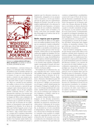 del colonialismo–, conviene destacar la
relativa a la soberanía sobre el territorio.
Al establecer que los pueblos salvajes no
estaban en condiciones de disponer de
sí mismos, lo que se venía soterrada-
mente a sostener era que tampoco po-
dían estarlo para tomar posesión efecti-
va del suelo sobre el que se asentaban.
Así, África se convirtió en una auténtica
res nullius a efectos de los colonizado-
res, en todo momento a merced de que
cualquier sujeto internacional con capa-
cidad completa, esto es, de que cualquier
pueblo civilizado, llevase a cabo una
apropiación conforme a las normas que
las propias metrópolis habían instituido.
La imagen de África como continente sin
dueño se vio acentuada por la fiebre de
aventuras que se apoderó de Europa, y
que hizo que las hazañas de los explo-
radores se presentasen como gestas sin
parangón en la Historia. No se decía de
ellos que habían logrado poner el pie
donde nunca antes había pisado el hom-
bre blanco –algo cuando menos dudo-
so, a juzgar por la auténtica dimensión
de la empresa imperial portuguesa–, si-
no que habían logrado alcanzar lugares
donde el ser humano jamás había esta-
do. En realidad, se trataba de parajes y
regiones que los africanos conocían so-
bradamente, integrados en sus propias
vidas y creencias, y en los que incluso
ejercían de guías para los exploradores
llegados de Europa. ¿Con ello no se les
negaba implícitamente a los africanos la
condición de seres humanos, o al menos
una parte de esa condición, situándolos
a medio camino entre el hombre y la
bestia, como haría, por ejemplo, Edgar
Rice Borroughs en su exitosa serie de no-
velas sobre Tarzán?
Berlín: negociar para no guerrear
Si la conversión de África en una gigan-
tesca res nullius facilitaba la tarea de po-
ner en conexión la “misión civilizadora”
y la ocupación de un territorio, la con-
trapartida se encontraba en la tensión que
el sistema podía generar entre las me-
trópolis, embarcadas en una imparable
carrera por ampliar sus dominios. La Con-
ferencia de Berlín obedece al propósito
de desactivar la carga desestabilizadora
que la empresa colonial representaba pa-
ra las potencias europeas: mejor llegar
a un acuerdo entre pueblos civilizados,
según correspondía al Senado del mun-
do, que resolver las controversias recu-
rriendo a la fuerza militar.
El resultado de la Conferencia fue, así,
una reproducción más o menos exacta
del equilibrio político que se mantendría
en Europa hasta el término de la Se-
gunda Guerra Mundial. Francia, Ingla-
terra y Alemania obtendrían la parte del
león en el reparto; y ello sobre la base
de reconocer a Bélgica sus posesiones
en el Congo y reducir drásticamente las
de España y Portugal en el golfo de Gui-
nea y en la franja meridional del conti-
nente, estableciendo un dominio britá-
nico en los territorios que median en-
tre el Atlántico y el Índico, entre las ac-
tuales Angola y Mozambique.
La mirada colonial sobre África se pro-
longaría en las décadas posteriores.
Cuando, terminada la Primera Guerra
Mundial, las potencias vencedoras de-
ciden privar a Alemania de los territo-
rio obtenidos en la Conferencia de Ber-
lín, su decisión no es la de concederles
la independencia. Antes por el contrario,
los colocan bajo la fórmula del manda-
to, tomando como modelo el comple-
mento de capacidad de los menores en
el derecho civil. De acuerdo con la nue-
va institución, los colonizados eran com-
parados con criaturas a las que había que
conducir, corrigiéndolas y ayudándolas,
a través de lo que el Pacto de la Socie-
dad de Naciones consideraría “las com-
plejidades del mundo moderno”. El ca-
rácter derogatorio de la fórmula apli-
cada a las colonias africanas de Alema-
nia se convertiría en abierta aberración
cuando se decidió extenderla al Impe-
rio Otomano, la otra potencia derrota-
da en la Gran Guerra. Constantinopla,
la capital de un Imperio musulmán que,
históricamente, había sido gobernado
desde Bagdad y Damasco, se transfor-
mó repentinamente en metrópoli y, en
correspondencia, el resto de los territo-
rios del Islam, incluyendo Siria, Egipto
o Arabia, en inusitadas colonias, a las
que había que colocar bajo mandato de
las potencias vencedoras.
Lejos de haberse extinguido, la mira-
da que Europa arrojó sobre África en la
empresa colonial suele reaparecer con
diversos ropajes. Buena parte de los ra-
zonamientos que se emplean para fun-
damentar la cooperación al desarrollo y
la ayuda humanitaria parecen tomados
del discurso colonial, y en concreto de
la convicción de haber hallado un pro-
cedimiento sorprendente, un auténtico
prodigio por el que los dividendos del
colonizador –del donante, en este caso–
parecen crecer al mismo ritmo que los
beneficios para el colonizado, el recep-
tor. Por descontado, los métodos del hu-
manitarismo nada tienen que ver con
los del colonialismo, pero la coinci-
dencia en algunos de sus presupuestos
favorece la coincidencia en uno de sus
más penosos resultados: la considera-
ción de los africanos como permanen-
tes menores de edad, como objetos, y
no sujetos, incapaces de hacer frente a
sus propios problemas. ■
96
HOCHSCHILD, A., El fantasma del rey Leopol-
do. Codicia, terror y heroísmo en el África
colonial, Barcelona, Península, 2002.
ILIFFE, J, África. Historia de un continente, Ma-
drid, Cambridge University Press, 1998.
KI-ZERBO, J., África bajo la dominación colonial
(1880-1935), vol 7 de en “Historia General de
África”, Madrid, Tecnos, 1987.
LEMARCHAND, PH., Atlas de África, Madrid, Acento,
2000.
MARTÍNEZ CARRERAS, J. U.: África subsahariana,
Madrid, Síntesis, 1993.
VILAR, J. B., “Guinea y el Sahara atlántico, objeti-
vo colonial sustitutorio de Cuba antes y después
del 98”, en J. Aróstegui y J. A. Blanco (eds.): Cas-
tilla y el 98, Zamora, UNED, 2000.
PARA SABER MÁS
Portada de la primera edición de Mi viaje a
África, de Churchill, que retrata sin disimulo
los planes colonialistas del autor.
 