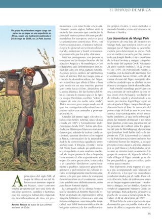 A
principios del siglo XIX, el
mapa de África al sur del Sá-
hara era un inmenso espacio
en blanco, cuyo contorno
estaba pespunteado por una serie de
enclaves costeros, castillos y factorías,
que los europeos habían ido erigiendo
en desembocaduras de ríos, en pro-
montorios o en islas frente a la costa.
Durante cuatro siglos, habían sido la
meta de las caravanas que conducían la
principal materia prima africana que de-
mandaban los europeos: esclavos para
las plantaciones americanas. Pero, con
breves excepciones, el interior había si-
do por lo general un territorio desco-
nocido, misterioso y hostil, celosamen-
te preservado por los jefes africanos.
Sólo los portugueses, con presencia
temprana en las franjas litorales de las
actuales Angola y Mozambique, y los
holandeses, que desembarcaron en Ciu-
dad del Cabo en 1652, habían penetra-
do unos pocos cientos de kilómetros
hacia el interior. Del río Congo, sólo se
conocía la desembocadura; del Níger,
se creía o bien que afluía al Nilo, o bien
que moría en un mar interior, puesto
que corría hacia el Este, alejándose de
la costa atlántica. De las fuentes del Ni-
lo se conocía lo mismo que en la épo-
ca en que Heródoto escribió: “sobre el
origen de este río nadie sabe nada”.
África era una gran mapa mudo en el
que los cartógrafos rellenaban los es-
pacios vacíos con animales y persona-
jes exóticos.
A finales del mismo siglo, sólo dos Es-
tados eran libres. Liberia, una colonia
creada en 1815 y formalmente inde-
pendiente desde 1847, había sido fun-
dada por filántropos blancos estadouni-
denses que, además de acabar con la es-
clavitud, querían devolver a los negros
a África, convencidos de la imposibili-
dad de la convivencia igualitaria entre
ambas razas. Y Etiopía, el mítico reino
del Preste Juan, aislado geográficamen-
te y congelado en una modorra medie-
val, de la que pronto le iba a despertar
bruscamente el afán expansionista eu-
ropeo. En unos pocos años, la escuadra
y el cartabón dividieron caprichosa-
mente a pueblos, separaron grupos lin-
güísticos y pulverizaron las culturas lo-
cales, tecnológicamente mucho más atra-
sadas, a la par que miles de europeos
desembarcaban en el continente, unos
para establecerse definitivamente, otros
para hacer fortuna rápida.
La cartografía de la última frontera
que le quedaba al hombre blanco la re-
llenó un puñado de exploradores, en su
mayoría británicos y franceses, con una
fortuna milagrosa, una innegable tena-
cidad, una hábil instrumentalización de
los guías nativos y de los conflictos en-
tre grupos rivales, y unos métodos a
menudo brutales, como en los casos de
Burton o Stanley.
Las desventuras de Mungo Park
El primero de esta lista de pioneros es
Mungo Park, que trató por dos veces de
navegar por el Níger hasta su desembo-
cadura para determinar su curso. Park
era un médico escocés que fue contra-
tado por Joseph Banks, el rico presidente
de la Royal Society y antiguo compañe-
ro de viaje del capitán Cook. Sólo tenía
24 años cuando embarcó, el 22 de ma-
yo de 1795, en Portsmouth rumbo a
Gambia, con la misión de internarse por
el continente hacia el Este, a fin de al-
canzar el curso del Níger, navegarlo, des-
cribir las ciudades que se alzaban en sus
riberas y averiguar dónde desembocaba.
Park estudió mandinga para viajar con
una caravana de mercaderes de esa et-
nia, cruzó el río Senegal y, tras haber si-
do robado, vejado y abandonado a su
suerte por moros, logró llegar a pie un
año después al Níger, comprobando que
discurría hacia el Este. La narración del
primer viaje de Park es una lectura muy
amena, cuyo protagonista es un entra-
ñable antihéroe, al que los hombres gol-
pean, las mujeres desnudan y los niños
tiran piedras, como una encarnación de
las penurias de Gulliver entre los gigan-
tes del país de Brobdingnag, el personaje
que Jonathan Swift había dado a la im-
prenta en 1726. La juventud y el atracti-
vo de Park fueron su salvoconducto. Sus
valedoras fueron las mujeres, a las que
presenta como alegres, pícaras, atraídas
por su piel blanca y desternilladas de ri-
sa ante su extraña nariz prominente. Un
grupo de mujeres de Ségou le salvó la
vida al llegar al Níger, cuando ya se da-
ba por perdido y, gracias a ellas, pudo
volver para contarlo.
Tras reponerse, Park regresó a la cos-
ta a pie, acompañando una caravana de
30 esclavos, a los que los mercaderes
conducían atados por el cuello. Para vol-
ver a Escocia, hubo de embarcarse antes
en un buque negrero americano con des-
tino a Antigua, en las Antillas, donde se
vendió el cargamento humano. Como un
hijo pródigo, Park golpeaba de nuevo la
puerta de su casa a tiempo para la Na-
vidad, el 22 de diciembre de 1797.
El final feliz de esta experiencia, que
demostraba que era posible visitar el in-
terior de África y regresar vivo, animó a
ARTURO ARNALTE es autor de Los últimos
esclavos de Cuba.
EL DESPOJO DE ÁFRICA
75
Un grupo de porteadores negros carga con
partes de un vapor en una expedición en
África, según una ilustración publicada el
28 de mayo de 1889, en Le Petit Journal.
 