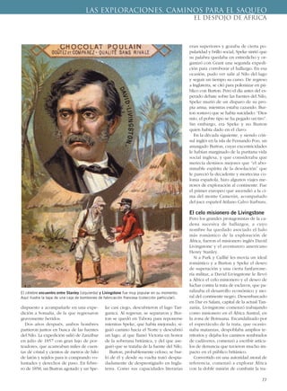 dispuesto a acompañarle en una expe-
dición a Somalia, de la que regresaron
gravemente heridos.
Dos años después, ambos hombres
partieron juntos en busca de las fuentes
del Nilo. La expedición salió de Zanzíbar
en julio de 1857 con gran lujo de por-
teadores, que acarreaban miles de cuen-
tas de cristal y cientos de metros de hilo
de latón y tejidos para ir comprando vo-
luntades y derechos de paso. En febre-
ro de 1858, un Burton agotado y un Spe-
ke casi ciego, descubrieron el lago Tan-
ganica. Al regresar, se separaron y Bur-
ton se quedó en Tabora para reponerse
mientras Speke, que había mejorado, si-
guió camino hacia el Norte y descubrió
un lago, al que llamó Victoria en honor
de la soberana británica, y del que ase-
guró que se trataba de la fuente del Nilo.
Burton, probablemente celoso, se bur-
ló de él y desde su vuelta trató despia-
dadamente de desprestigiarlo en Ingla-
terra. Como sus capacidades literarias
eran superiores y gozaba de cierta po-
pularidad y brillo social, Speke sintió que
su palabra quedaba en entredicho y or-
ganizó con Grant una segunda expedi-
ción para corroborar el hallazgo. En esa
ocasión, pudo ver salir al Nilo del lago
y seguir un tiempo su curso. De regreso
a Inglaterra, se citó para polemizar en pú-
blico con Burton. Pero el día antes del es-
perado debate sobre las fuentes del Nilo,
Speke murió de un disparo de su pro-
pia arma, mientras estaba cazando. Bur-
ton sostuvo que se había suicidado: “Dios
mío, el pobre tipo se ha pegado un tiro”.
Sin embargo, era Speke y no Burton
quien había dado en el clavo.
En la década siguiente, y siendo cón-
sul inglés en la isla de Fernando Poo, un
amargado Burton, cuyas excentricidades
le habían marginado de la puritana vida
social inglesa, y que consideraba que
merecía destinos mejores que “el abo-
minable espíritu de la desolación” que
le pareció la decadente y mortecina co-
lonia española, hizo algunos viajes me-
nores de exploración al continente. Fue
el primer europeo que ascendió a la ci-
ma del monte Camerún, acompañado
del juez español Atilano Calvo Itarburu.
El celo misionero de Livingstone
Pero los grandes protagonistas de la ca-
dena sucesiva de hallazgos, a cuyo
nombre ha quedado asociado el halo
más romántico de la exploración de
África, fueron el misionero inglés David
Livingstone y el aventurero americano
Henry Stanley.
Si a Park y Caillié les movía un ideal
romántico y a Burton y Speke el deseo
de superación y una cierta fanfarrone-
ría militar, a David Livingstone le llevó
a África el celo misionero y el deseo de
luchar contra la trata de esclavos, que pa-
ralizaba el desarrollo económico y mo-
ral del continente negro. Desembarcado
en Dar es Salam, capital de la actual Tan-
zania, Livingstone comenzó trabajando
como misionero en el África Austral, en
la zona de Botsuana. Escandalizado por
el espectáculo de la trata, que ocasio-
naba matanzas, despoblaba amplios te-
rritorios y dejaba los caminos sembrados
de cadáveres, comenzó a escribir artícu-
los de denuncia que tuvieron mucho im-
pacto en el público británico.
Convertido en una autoridad moral de
referencia, comenzó a explorar África
con la doble misión de combatir la tra-
77
LAS EXPLORACIONES. CAMINOS PARA EL SAQUEO
EL DESPOJO DE ÁFRICA
El célebre encuentro entre Stanley (izquierda) y Livingstone fue muy popular en su momento.
Aquí ilustra la tapa de una caja de bombones de fabricación francesa (colección particular).
 