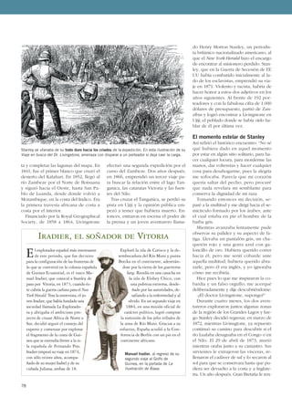 ta y completar las lagunas del mapa. En
1841, fue el primer blanco que cruzó el
desierto del Kalahari. En 1852, llegó al
río Zambeze por el Norte de Botsuana
y siguió hacia el Oeste, hasta San Pa-
blo de Luanda, desde donde volvió a
Mozambique, en la costa del Indico. Era
la primera travesía africana de costa a
costa por el interior.
Financiado por la Royal Geographical
Society, de 1858 a 1864, Livingstone
efectuó una segunda expedición por el
curso del Zambeze. Dos años después,
en 1866, emprendió un tercer viaje pa-
ra buscar la relación entre el lago Tan-
ganica, las cataratas Victoria y las fuen-
tes del Nilo.
Tras cruzar el Tanganica, se perdió su
pista en Ujiji y la opinión pública em-
pezó a temer que hubiera muerto. En-
tonces, entraron en escena el poder de
la prensa y un joven aventurero llama-
do Henry Morton Stanley, un periodis-
ta británico nacionalizado americano, al
que el New York Herald hizo el encargo
de encontrar al misionero perdido. Stan-
ley, que en la Guerra de Secesión de EE
UU había combatido inicialmente al la-
do de los esclavistas, emprendió su via-
je en 1871. Violento y racista, habría de
hacer honor a estos dos adjetivos en los
años siguientes. Al frente de 192 por-
teadores y con la fabulosa cifra de 1.000
dólares de presupuesto, partió de Zan-
zíbar y logró encontrar a Livingstone en
Ujiji, el poblado donde se había oído ha-
blar de él por última vez.
El momento estelar de Stanley
Así refirió el histórico encuentro: “No sé
qué hubiera dado en aquel momento
por estar en algún sitio solitario, para ha-
cer cualquier locura, para morderme las
manos, dar volteretas y hacer cualquier
cosa para desahogarme, pues la alegría
me sofocaba. Parecía que mi corazón
quería saltar del pecho; pero procuré
que nada revelara mi semblante para
conserva la dignidad de mi raza.
Tomando entonces mi decisión, se-
paré a la multitud y me dirigí hacia el se-
micírculo formado por los árabes, ante
el cual estaba en pie el hombre de la
barba gris.
Mientras avanzaba lentamente pude
observar su palidez y su aspecto de fa-
tiga. Llevaba un pantalón gris, un cha-
quetón rojo y una gorra azul con ga-
loncillo de oro. Hubiera querido correr
hacia él; pero me sentí cobarde ante
aquella multitud; hubiera querido abra-
zarle, pero él era inglés, y yo ignoraba
cómo me recibiría.
Hice pues lo que me inspiraron la co-
bardía y un falso orgullo; me acerqué
deliberadamente y dije descubriéndome:
-¿El doctor Livingstone, supongo?”
Durante cuatro meses, los dos aven-
tureros exploraron juntos algunas zonas
de la región de los Grandes Lagos y lue-
go Stanley decidió regresar, en marzo de
1872, mientras Livinsgtone, ya repuesto
continuó su camino para descubrir si el
río Lualaba desaguaba en el Congo o en
el Nilo. El 29 de abril de 1873, murió
mientras oraba junto a su camastro. Sus
sirvientes le extrajeron las vísceras, re-
llenaron el cadáver de sal y lo secaron al
sol para que se conservara hasta que pu-
diera ser devuelto a la costa y a Inglate-
rra. Un año después, Gran Bretaña le ren-
78
Iradier, el soñador de Vitoria
El explorador español más interesante
de este periodo, que fue decisivo
para la configuración de las fronteras de
lo que se convirtió en la colonia española
de Guinea Ecuatorial, es el vasco Ma-
nuel Iradier, que conoció a Stanley de
paso por Vitoria, en 1873, cuando és-
te cubría la guerra carlista para el New
York Herald. Tras la entrevista, el jo-
ven Iradier, que había fundado una
sociedad llamada La Explorado-
ra y abrigaba el ambicioso pro-
yecto de cruzar África de Norte a
Sur, decidió seguir el consejo del
experto y comenzar por explorar
el fragmento de la costa de Gui-
nea que se extendía frente a la is-
la española de Fernando Poo.
Iradier empezó su viaje en 1874,
con sólo veinte años, acompa-
ñado de su mujer Isabel y de su
cuñada Juliana, ambas de 18.
Exploró la isla de Corisco y la de-
sembocadura del Río Muni y punta
Botika en el continente, adentrán-
dose por la tierra de los guerreros
fang. Residía en una casucha en
la isla de Elobey Chico, con
una pobreza extrema, desde-
ñado por las autoridades, de-
safiando a la enfermedad y al
olvido. En un segundo viaje en
1884, en una misión oficial de
carácter político, logró comprar
la sumisión de los jefes tribales de
la zona de Río Muni. Gracias a su
esfuerzo, España acudió a la Con-
ferencia de Berlín con un pie en el
continente africano.
Manuel Iradier, al regreso de su
segundo viaje al Golfo de
Guinea, en la portada de La
Ilustración de Álava.
Stanley se ufanaba de su trato duro hacia los criados de la expedición. En esta ilustración de su
Viaje en busca del Dr. Livingstone, amenaza con disparar a un porteador si deja caer la carga.
 