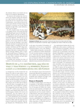 día solemne tributo en el entierro de sus
restos en la abadía de Westminster.
El misterio del Lualaba fue otra he-
rencia que Stanely recibió del misione-
ro, y que resolvió en la última y más es-
pectacular de las expediciones trans-
continentales, cuyos efectos fueron de-
cisivos para desatar el brutal saqueo de
hombres y recursos con el que África
despidió el siglo XIX y entró definitiva-
mente en los mapas.
En 1874, Stanley tenía 33 años, fama
y un público lector. A la ayuda del New
York Herald logró sumar la del Daily Te-
legraph, diarios a los que se ofreció pa-
ra completar la obra de exploración del
misionero fallecido. Al frente de una ca-
ravana de 360 personas, partió de Ba-
gamoyo, en la costa oriental de África,
frente a la isla de Zanzíbar, con la fina-
lidad de terminar la exploración de los
Grandes Lagos y averiguar el curso del
Lualaba. En febrero de 1875, llegó al la-
go Victoria y trazó el primer mapa de su
perímetro. Recorrió a continuación el pe-
rímetro del lago Alberto, junto a Ugan-
da, descendió hasta el Tanganica y en
octubre llegó al Lualaba. Para bajar por
su curso, hizo construir un barco des-
montable, el Lady Alice.
A medida que pasaban los días, el
Lualaba se iba ensanchando, sus aguas
se ennegrecían, la selva tropical de sus
riberas era cada vez más espesa y ame-
nazadora. Por la noche, sonaba el tam-
tam sin que de día acertaran a ver a na-
die. Sus hombres tenían miedo, pero
Stanley decidió proseguir, desafiar las ca-
taratas que se avecinaban y los previsi-
bles ataques de las tribus de las riberas,
y ello sin saber si navegaba por el ori-
gen del Nilo o hacia dónde le conduci-
ría la imponente masa de agua. En mar-
zo de 1877, estaba en las cataratas que
bautizó como Stanely Falls, junto a la ac-
tual Kisangani, donde el río torcía a la
inzquierda. Los tres blancos que le
acompañan habían muerto por el cami-
no y, para desplazarse sin ser fácilmen-
te alcanzado por las flechas lanzadas
desde las orillas, hubo de seguir río aba-
jo por el centro de la corriente. Pero lle-
gó. Después de 4.700 kilometros, 999 dí-
as de viaje y tras perder 114 hombres, el
explorador y el resto de su expedición
alcanzaron Boma, en la costa atlántica.
Stanley había envejecido y encanecido,
pero su ambición no había disminuido.
Y la de un ávido monarca europeo tam-
poco. Nada más puso pie en Marsella,
los emisarios del rey Leopoldo II de Bél-
gica se lanzaron sobre él con embeleso
para hacerle una modesta proposición:
¿Querría tomar posesión del territorio re-
cién descubierto para la Asociación In-
ternacional Africana? Ese pomposo nom-
bre ocultaba una sociedad particular de
Leopoldo para explotar el Congo y sus
riquezas como una finca privada.
Brazza en Brazzaville
Un último nombre figura en la lista de
los grandes, el del italiano nacionaliza-
do francés Piero Savorgnan de Brazza.
Con el encargo de Francia de contra-
rrestar las preocupantes actividades de
Leopoldo en la zona, Brazza hizo dos
expediciones por los actuales Gabón y
Congo francés, para hacer tratados con
los reyes locales a favor del Gobierno
de París. Nada violento, se ganaba con
astucia y amabilidad a los indígenas y,
entre 1875 y 1879, logró pactar con las
tribus afincadas a la derecha del Con-
go su sumisión a Francia.
Los exploradores habían sido la avan-
zadilla para abrir caminos, clasificar cul-
turas, rebautizar la geografía y efectuar
una apropiación simbólica de una na-
turaleza que se presentaba como aban-
donada, despoblada o en manos de pue-
blos atrasados. Sus publicaciones, sus
conferencias, las noticias sobre sus ha-
zañas en la prensa reforzaron la con-
ciencia de superioridad europea y crea-
ron un estado de opinión ávido de exo-
tismo y favorable a la expansión colo-
nial, entendida como una misión civili-
zadora, casi como un deber moral. Ha-
cia 1880, la época de las grandes ex-
ploraciones había finalizado. Llegaba la
hora de cosechar los inmensos benefi-
cios del África negra. Con los caminos
abiertos, los secretos desvelados, la ma-
laria vencida y el invento reciente de la
ametralladora Maxim’s, las potencias eu-
ropeas dejaron de sentarse ante un ma-
pa en blanco, rodeado de misterio y fan-
tasía para hacerlo ante un tablero con-
trolado, con sus rutas, sus obstáculos y
sus tesoros codificados, sobre el que de
inmediato comenzaron a jugar al mo-
nopoli respaldados con entusiasmo por
sus opiniones públicas.
Stanley, hombre de negocios, no du-
dó en aceptar la oferta de los emisarios
del codicioso rey de los belgas. Y re-
gresó una vez más al Congo, ahora pa-
gado por Leopoldo II, para establecer
tratados con los gobernantes locales y
una red de factorías a lo largo del río
Congo para servir a la eufemística Aso-
ciación Internacional Africana. ■
79
LAS EXPLORACIONES. CAMINOS PARA EL SAQUEO
EL DESPOJO DE ÁFRICA
Savorgnan de Brazza logró la sumisión a Francia de las tribus de la ribera norte del Congo.
Recepción del explorador en Cazembé, según un grabado que ilustra el relato de sus viajes.
Después de 4.700 kilómetros, 999 días de
viaje y tras perder 114 hombres, Stanley
llegó a la desembocadura del río Congo
 