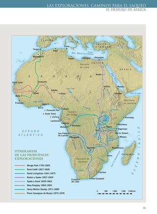 81
LAS EXPLORACIONES. CAMINOS PARA EL SAQUEO
EL DESPOJO DE ÁFRICA
Tánger •
•
Marraquech Alejandría
•
Sesheke
•
Asuán •
Masava
•
• Gondar
• Kismaayo
• Mombasa
• Kinshasa
• Benguela
• Bagamoyo
•
Beira
• Mtwara
• Durban
Matadi •
•
Lambarene
I. Fernando Poo
I. Santo Tomé
I. Corisco
Lagos •
Boké •
San Pablo •
de Luanda
• Port ElizabethCiudad •
del cabo
•
Mozambique
• Kano
• Duala
• Bengasi
Cabinda
•
Sokoto
•
Jartum
•
Túnez
•
Saint Louis
•
•
Freetown
•
Trípoli
•
Argel
•
Accra
•
Djnné
Tombuctú
•
S A H A R A
A R A B I A
E S P A Ñ A
I T A L I A
I M P E R I O
O T O M A N O
E G I P T O
Desierto de
Kalahari
Cuenca
del Congo
Desierto
de Libia
Península
de Somalia
Madagascar
R.Niger
R. Orange
R. Congo
R.Chari
R.Cuando
R.Lualaba
R.Okavango
R. Zambeze
R. Ubangi
R. Limpopo
N
iloNiloBlanco
NiloAzul
Lago Chad
Golfo de Adén
CanaldeMozambique
Lago
Niasa
L. Alberto
L. Turkana
L.
Victoria
Lago Volta
Mar Mediterráneo
MarRojo
O C É A N O
A T L Á N T I C O
O
C
ÉANOÍNDICO
Mungo Park 1795-1805
René Caillé 1827-1828
David Livingstone 1841-1873
Burton y Speke 1857-1859
Speke y Grant 1859-1863
Mary Kingsley 1862-1894
Henry Morton Stanley 1871-1889
Pierre Savorgnan de Brazza 1875-1878
ITINERARIOS
DE LAS PRINCIPALES
EXPLORACIONES
0 500 1.000 1.500 2.000 km
•
Ujiji
• Tabora
L. Tanganica •
Dar es Salaam
 