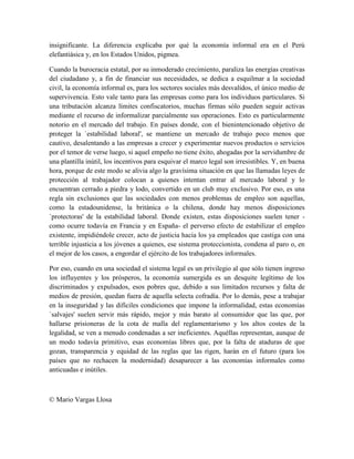 insignificante. La diferencia explicaba por qué la economía informal era en el Perú
elefantiásica y, en los Estados Unidos, pigmea.

Cuando la burocracia estatal, por su inmoderado crecimiento, paraliza las energías creativas
del ciudadano y, a fin de financiar sus necesidades, se dedica a esquilmar a la sociedad
civil, la economía informal es, para los sectores sociales más desvalidos, el único medio de
supervivencia. Esto vale tanto para las empresas como para los individuos particulares. Si
una tributación alcanza límites confiscatorios, muchas firmas sólo pueden seguir activas
mediante el recurso de informalizar parcialmente sus operaciones. Esto es particularmente
notorio en el mercado del trabajo. En países donde, con el bienintencionado objetivo de
proteger la `estabilidad laboral', se mantiene un mercado de trabajo poco menos que
cautivo, desalentando a las empresas a crecer y experimentar nuevos productos o servicios
por el temor de verse luego, si aquel empeño no tiene éxito, ahogadas por la servidumbre de
una plantilla inútil, los incentivos para esquivar el marco legal son irresistibles. Y, en buena
hora, porque de este modo se alivia algo la gravísima situación en que las llamadas leyes de
protección al trabajador colocan a quienes intentan entrar al mercado laboral y lo
encuentran cerrado a piedra y lodo, convertido en un club muy exclusivo. Por eso, es una
regla sin exclusiones que las sociedades con menos problemas de empleo son aquellas,
como la estadounidense, la británica o la chilena, donde hay menos disposiciones
`protectoras' de la estabilidad laboral. Donde existen, estas disposiciones suelen tener -
como ocurre todavía en Francia y en España- el perverso efecto de estabilizar el empleo
existente, impidiéndole crecer, acto de justicia hacia los ya empleados que castiga con una
terrible injusticia a los jóvenes a quienes, ese sistema proteccionista, condena al paro o, en
el mejor de los casos, a engordar el ejército de los trabajadores informales.

Por eso, cuando en una sociedad el sistema legal es un privilegio al que sólo tienen ingreso
los influyentes y los prósperos, la economía sumergida es un desquite legítimo de los
discriminados y expulsados, esos pobres que, debido a sus limitados recursos y falta de
medios de presión, quedan fuera de aquella selecta cofradía. Por lo demás, pese a trabajar
en la inseguridad y las difíciles condiciones que impone la informalidad, estas economías
`salvajes' suelen servir más rápido, mejor y más barato al consumidor que las que, por
hallarse prisioneras de la cota de malla del reglamentarismo y los altos costes de la
legalidad, se ven a menudo condenadas a ser ineficientes. Aquéllas representan, aunque de
un modo todavía primitivo, esas economías libres que, por la falta de ataduras de que
gozan, transparencia y equidad de las reglas que las rigen, harán en el futuro (para los
países que no rechacen la modernidad) desaparecer a las economías informales como
anticuadas e inútiles.



© Mario Vargas Llosa
 