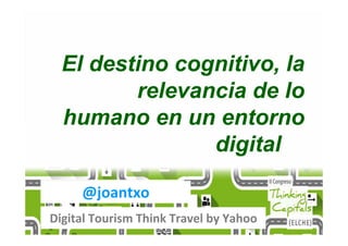 @joantxo
Digital Tourism Think Travel by Yahoo
El destino cognitivo, la
relevancia de lo
humano en un entorno
digital
 