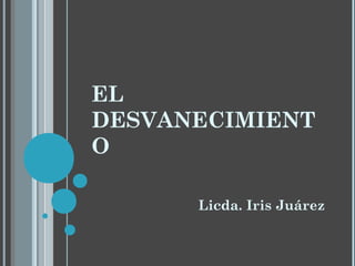 EL
DESVANECIMIENT
O
Licda. Iris Juárez
 