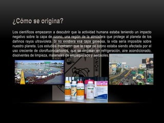 Los científicos empezaron a descubrir que la actividad humana estaba teniendo un impacto 
negativo sobre la capa de ozono, una región de la atmósfera que protege al planeta de los 
dañinos rayos ultravioleta. Si no existiera esa capa gaseosa, la vida sería imposible sobre 
nuestro planeta. Los estudios mostraron que la capa de ozono estaba siendo afectada por el 
uso creciente de clorofluorocarbonos, que se emplean en refrigeración, aire acondicionado, 
disolventes de limpieza, materiales de empaquetado y aerosoles. 
 