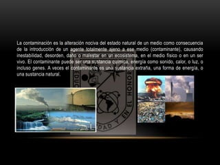 La contaminación es la alteración nociva del estado natural de un medio como consecuencia 
de la introducción de un agente totalmente ajeno a ese medio (contaminante), causando 
inestabilidad, desorden, daño o malestar en un ecosistema, en el medio físico o en un ser 
vivo. El contaminante puede ser una sustancia química, energía como sonido, calor, o luz, o 
incluso genes. A veces el contaminante es una sustancia extraña, una forma de energía, o 
una sustancia natural. 
 