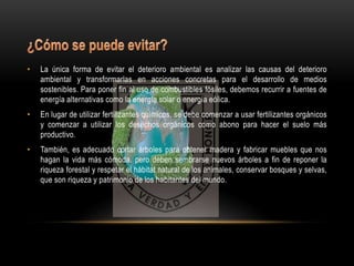• La única forma de evitar el deterioro ambiental es analizar las causas del deterioro 
ambiental y transformarlas en acciones concretas para el desarrollo de medios 
sostenibles. Para poner fin al uso de combustibles fósiles, debemos recurrir a fuentes de 
energía alternativas como la energía solar o energía eólica. 
• En lugar de utilizar fertilizantes químicos, se debe comenzar a usar fertilizantes orgánicos 
y comenzar a utilizar los desechos orgánicos como abono para hacer el suelo más 
productivo. 
• También, es adecuado cortar árboles para obtener madera y fabricar muebles que nos 
hagan la vida más cómoda, pero deben sembrarse nuevos árboles a fin de reponer la 
riqueza forestal y respetar el hábitat natural de los animales, conservar bosques y selvas, 
que son riqueza y patrimonio de los habitantes del mundo. 
 
