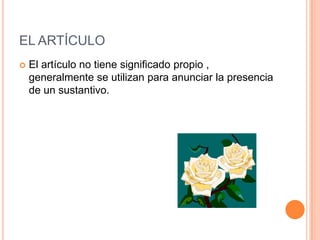 EL ARTÍCULO
   El artículo no tiene significado propio ,
    generalmente se utilizan para anunciar la presencia
    de un sustantivo.
 